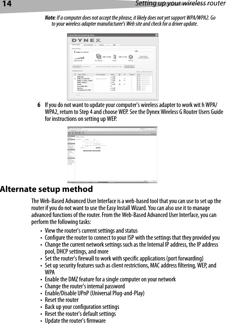 14 Setting up your wireless routerNote: If a computer does not accept the phrase, it likely does not yet support WPA/WPA2. Go to your wireless adapter manufacturer&apos;s Web site and check for a driver update.6If you do not want to update your computer&apos;s wireless adapter to work wit h WPA/WPA2, return to Step 4 and choose WEP. See the Dynex Wireless G Router Users Guide for instructions on setting up WEP.Alternate setup methodThe Web-Based Advanced User Interface is a web-based tool that you can use to set up the router if you do not want to use the Easy Install Wizard. You can also use it to manage advanced functions of the router. From the Web-Based Advanced User Interface, you can perform the following tasks:• View the router&apos;s current settings and status• Configure the router to connect to your ISP with the settings that they provided you• Change the current network settings such as the Internal IP address, the IP address pool, DHCP settings, and more• Set the router&apos;s firewall to work with specific applications (port forwarding)• Set up security features such as client restrictions, MAC address filtering, WEP, and WPA• Enable the DMZ feature for a single computer on your network• Change the router&apos;s internal password• Enable/Disable UPnP (Universal Plug-and-Play)• Reset the router• Back up your configuration settings• Reset the router&apos;s default settings• Update the router&apos;s firmware