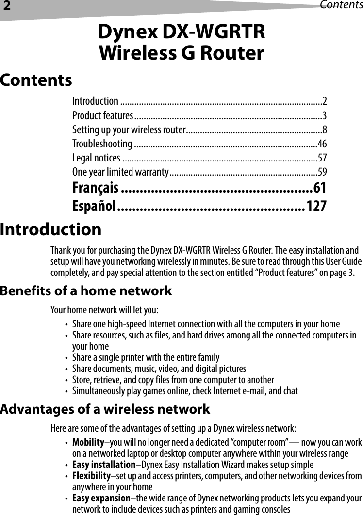2ContentsDynex DX-WGRTRWireless G RouterContentsIntroduction ......................................................................................2Product features................................................................................3Setting up your wireless router..........................................................8Troubleshooting ..............................................................................46Legal notices ...................................................................................57One year limited warranty...............................................................59Français ...................................................61Español..................................................127IntroductionThank you for purchasing the Dynex DX-WGRTR Wireless G Router. The easy installation and setup will have you networking wirelessly in minutes. Be sure to read through this User Guide completely, and pay special attention to the section entitled “Product features” on page 3.Benefits of a home networkYour home network will let you:• Share one high-speed Internet connection with all the computers in your home• Share resources, such as files, and hard drives among all the connected computers in your home• Share a single printer with the entire family• Share documents, music, video, and digital pictures• Store, retrieve, and copy files from one computer to another• Simultaneously play games online, check Internet e-mail, and chatAdvantages of a wireless networkHere are some of the advantages of setting up a Dynex wireless network:•Mobility–you will no longer need a dedicated “computer room”— now you can work on a networked laptop or desktop computer anywhere within your wireless range•Easy installation–Dynex Easy Installation Wizard makes setup simple•Flexibility–set up and access printers, computers, and other networking devices from anywhere in your home•Easy expansion–the wide range of Dynex networking products lets you expand your network to include devices such as printers and gaming consoles
