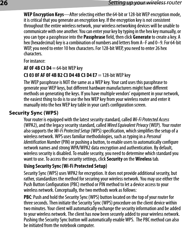 26 Setting up your wireless routerWEP Encryption Keys—After selecting either the 64-bit or 128-bit WEP encryption mode, it is critical that you generate an encryption key. If the encryption key is not consistent throughout the entire wireless network, your wireless networking devices will be unable to communicate with one another. You can enter your key by typing in the hex key manually, or you can type a passphrase into the Passphrase field, then click Generate to create a key. A hex (hexadecimal) key is a combination of numbers and letters from A–F and 0–9. For 64-bit WEP, you need to enter 10 hex characters. For 128-bit WEP, you need to enter 26 hex characters.For instance:AF 0F 4B C3 D4 = 64-bit WEP keyC3 03 0F AF 0F 4B B2 C3 D4 4B C3 D4 E7 = 128-bit WEP keyThe WEP passphrase is NOT the same as a WEP key. Your card uses this passphrase to generate your WEP keys, but different hardware manufacturers might have different methods on generating the keys. If you have multiple vendors’ equipment in your network, the easiest thing to do is to use the hex WEP key from your wireless router and enter it manually into the hex WEP key table in your card’s configuration screen.Security Sync (WPS)Your router is equipped with the latest security standard, called Wi-Fi Protected Access (WPA2), and the legacy security standard, called Wired Equivalent Privacy (WEP). Your router also supports the Wi-Fi Protected Setup (WPS) specification, which simplifies the setup of a wireless network. WPS uses familiar methodologies, such as typing in a Personal Identification Number (PIN) or pushing a button, to enable users to automatically configure network names and strong WPA/WPA2 data encryption and authentication. By default, wireless security is disabled. To enable security, you need to determine which standard you want to use. To access the security settings, click Security on the Wireless tab.Using Security Sync (Wi-Fi Protected Setup)Security Sync (WPS) uses WPA2 for encryption. It does not provide additional security, but rather, standardizes the method for securing your wireless network. You may use either the Push Button Configuration (PBC) method or PIN method to let a device access to your wireless network. Conceptually, the two methods work as follows:PBC: Push and hold the Security Sync (WPS) button located on the top of your router for three seconds. Then initiate the Security Sync (WPS) procedure on the client device within two minutes. Your client will automatically exchange the security information and be added to your wireless network. The client has now been securely added to your wireless network. Pushing the Security Sync button will automatically enable WPS.  The PBC method can also be initiated from the notebook computer.  