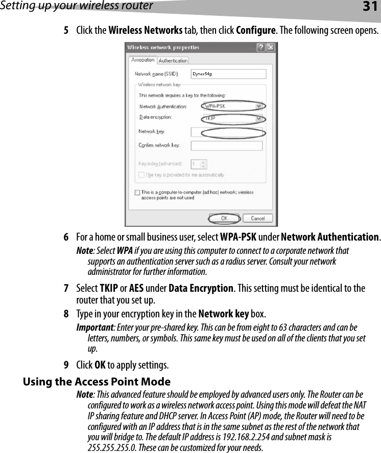 Setting up your wireless router315Click the Wireless Networks tab, then click Configure. The following screen opens.6For a home or small business user, select WPA-PSK under Network Authentication. Note: Select WPA if you are using this computer to connect to a corporate network that supports an authentication server such as a radius server. Consult your network administrator for further information.7Select TKIP or AES under Data Encryption. This setting must be identical to the router that you set up.8Type in your encryption key in the Network key box. Important: Enter your pre-shared key. This can be from eight to 63 characters and can be letters, numbers, or symbols. This same key must be used on all of the clients that you set up.9Click OK to apply settings.Using the Access Point ModeNote: This advanced feature should be employed by advanced users only. The Router can be configured to work as a wireless network access point. Using this mode will defeat the NAT IP sharing feature and DHCP server. In Access Point (AP) mode, the Router will need to be configured with an IP address that is in the same subnet as the rest of the network that you will bridge to. The default IP address is 192.168.2.254 and subnet mask is 255.255.255.0. These can be customized for your needs.