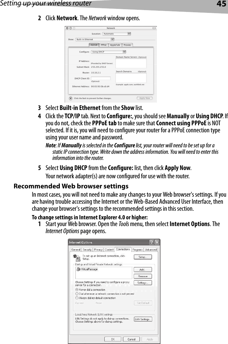 Setting up your wireless router452Click Network. The Network window opens.3Select Built-in Ethernet from the Show list.4Click the TCP/IP tab. Next to Configure:, you should see Manually or Using DHCP. If you do not, check the PPPoE tab to make sure that Connect using PPPoE is NOT selected. If it is, you will need to configure your router for a PPPoE connection type using your user name and password.Note: If Manually is selected in the Configure list, your router will need to be set up for a static IP connection type. Write down the address information. You will need to enter this information into the router.5Select Using DHCP from the Configure: list, then click Apply Now.Your network adapter(s) are now configured for use with the router. Recommended Web browser settingsIn most cases, you will not need to make any changes to your Web browser&apos;s settings. If you are having trouble accessing the Internet or the Web-Based Advanced User Interface, then change your browser&apos;s settings to the recommended settings in this section.To change settings in Internet Explorer 4.0 or higher:1Start your Web browser. Open the Tools menu, then select Internet Options. The Internet Options page opens.