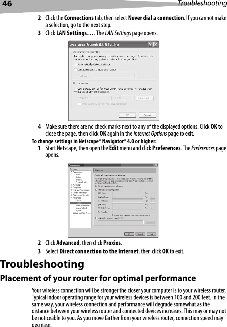 46 Troubleshooting2Click the Connections tab, then select Never dial a connection. If you cannot make a selection, go to the next step.3Click LAN Settings…. The LAN Settings page opens.4Make sure there are no check marks next to any of the displayed options. Click OK to close the page, then click OK again in the Internet Options page to exit. To change settings in Netscape® Navigator® 4.0 or higher:1Start Netscape, then open the Edit menu and click Preferences. The Preferences page opens.2Click Advanced, then click Proxies. 3Select Direct connection to the Internet, then click OK to exit.TroubleshootingPlacement of your router for optimal performanceYour wireless connection will be stronger the closer your computer is to your wireless router. Typical indoor operating range for your wireless devices is between 100 and 200 feet. In the same way, your wireless connection and performance will degrade somewhat as the distance between your wireless router and connected devices increases. This may or may not be noticeable to you. As you move farther from your wireless router, connection speed may decrease.