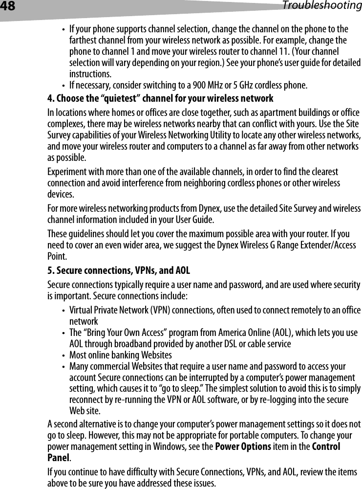 48 Troubleshooting• If your phone supports channel selection, change the channel on the phone to the farthest channel from your wireless network as possible. For example, change the phone to channel 1 and move your wireless router to channel 11. (Your channel selection will vary depending on your region.) See your phone’s user guide for detailed instructions.• If necessary, consider switching to a 900 MHz or 5 GHz cordless phone.4. Choose the “quietest” channel for your wireless networkIn locations where homes or offices are close together, such as apartment buildings or office complexes, there may be wireless networks nearby that can conflict with yours. Use the Site Survey capabilities of your Wireless Networking Utility to locate any other wireless networks, and move your wireless router and computers to a channel as far away from other networks as possible.Experiment with more than one of the available channels, in order to find the clearest connection and avoid interference from neighboring cordless phones or other wireless devices.For more wireless networking products from Dynex, use the detailed Site Survey and wireless channel information included in your User Guide.These guidelines should let you cover the maximum possible area with your router. If you need to cover an even wider area, we suggest the Dynex Wireless G Range Extender/Access Point.5. Secure connections, VPNs, and AOLSecure connections typically require a user name and password, and are used where security is important. Secure connections include:• Virtual Private Network (VPN) connections, often used to connect remotely to an office network• The “Bring Your Own Access” program from America Online (AOL), which lets you use AOL through broadband provided by another DSL or cable service• Most online banking Websites• Many commercial Websites that require a user name and password to access your account Secure connections can be interrupted by a computer’s power management setting, which causes it to “go to sleep.” The simplest solution to avoid this is to simply reconnect by re-running the VPN or AOL software, or by re-logging into the secure Web site.A second alternative is to change your computer’s power management settings so it does not go to sleep. However, this may not be appropriate for portable computers. To change your power management setting in Windows, see the Power Options item in the Control Panel.If you continue to have difficulty with Secure Connections, VPNs, and AOL, review the items above to be sure you have addressed these issues.