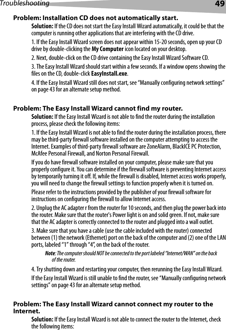 Troubleshooting 49Problem: Installation CD does not automatically start.Solution: If the CD does not start the Easy Install Wizard automatically, it could be that the computer is running other applications that are interfering with the CD drive. 1. If the Easy Install Wizard screen does not appear within 15-20 seconds, open up your CD drive by double-clicking the My Computer icon located on your desktop.2. Next, double-click on the CD drive containing the Easy Install Wizard Software CD.3. The Easy Install Wizard should start within a few seconds. If a window opens showing the files on the CD, double-click EasyInstall.exe.4. If the Easy Install Wizard still does not start, see “Manually configuring network settings” on page 43 for an alternate setup method. Problem: The Easy Install Wizard cannot find my router.Solution: If the Easy Install Wizard is not able to find the router during the installation process, please check the following items:1. If the Easy Install Wizard is not able to find the router during the installation process, there may be third-party firewall software installed on the computer attempting to access the Internet. Examples of third-party firewall software are ZoneAlarm, BlackICE PC Protection, McAfee Personal Firewall, and Norton Personal Firewall. If you do have firewall software installed on your computer, please make sure that you properly configure it. You can determine if the firewall software is preventing Internet access by temporarily turning it off. If, while the firewall is disabled, Internet access works properly, you will need to change the firewall settings to function properly when it is turned on. Please refer to the instructions provided by the publisher of your firewall software for instructions on configuring the firewall to allow Internet access.2. Unplug the AC adapter r from the router for 10 seconds, and then plug the power back into the router. Make sure that the router&apos;s Power light is on and solid green. If not, make sure that the AC adapter is correctly connected to the router and plugged into a wall outlet.3. Make sure that you have a cable (use the cable included with the router) connected between (1) the network (Ethernet) port on the back of the computer and (2) one of the LAN ports, labeled “1” through “4”, on the back of the router. Note: The computer should NOT be connected to the port labeled “Internet/WAN” on the back of the router.4. Try shutting down and restarting your computer, then rerunning the Easy Install Wizard. If the Easy Install Wizard is still unable to find the router, see “Manually configuring network settings” on page 43 for an alternate setup method. Problem: The Easy Install Wizard cannot connect my router to the Internet. Solution: If the Easy Install Wizard is not able to connect the router to the Internet, check the following items: