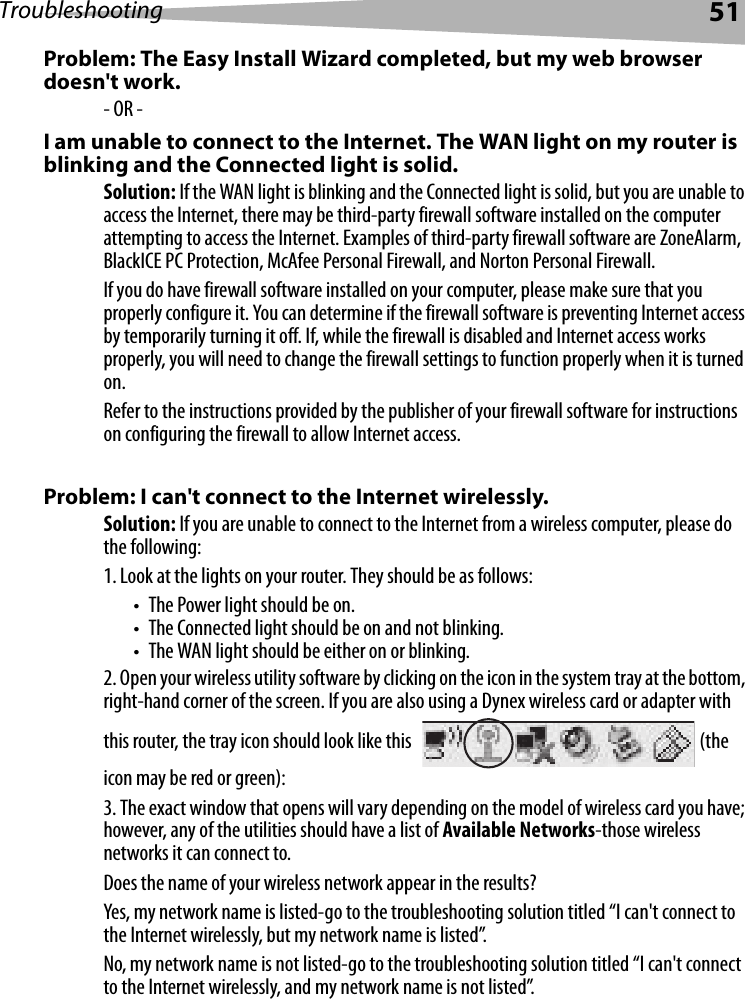 Troubleshooting 51Problem: The Easy Install Wizard completed, but my web browser doesn&apos;t work.- OR -I am unable to connect to the Internet. The WAN light on my router is blinking and the Connected light is solid.Solution: If the WAN light is blinking and the Connected light is solid, but you are unable to access the Internet, there may be third-party firewall software installed on the computer attempting to access the Internet. Examples of third-party firewall software are ZoneAlarm, BlackICE PC Protection, McAfee Personal Firewall, and Norton Personal Firewall. If you do have firewall software installed on your computer, please make sure that you properly configure it. You can determine if the firewall software is preventing Internet access by temporarily turning it off. If, while the firewall is disabled and Internet access works properly, you will need to change the firewall settings to function properly when it is turned on.Refer to the instructions provided by the publisher of your firewall software for instructions on configuring the firewall to allow Internet access.Problem: I can&apos;t connect to the Internet wirelessly.Solution: If you are unable to connect to the Internet from a wireless computer, please do the following:1. Look at the lights on your router. They should be as follows: • The Power light should be on. • The Connected light should be on and not blinking. • The WAN light should be either on or blinking.2. Open your wireless utility software by clicking on the icon in the system tray at the bottom, right-hand corner of the screen. If you are also using a Dynex wireless card or adapter with this router, the tray icon should look like this  (the icon may be red or green):3. The exact window that opens will vary depending on the model of wireless card you have; however, any of the utilities should have a list of Available Networks-those wireless networks it can connect to. Does the name of your wireless network appear in the results? Yes, my network name is listed-go to the troubleshooting solution titled “I can&apos;t connect to the Internet wirelessly, but my network name is listed”.No, my network name is not listed-go to the troubleshooting solution titled “I can&apos;t connect to the Internet wirelessly, and my network name is not listed”. 