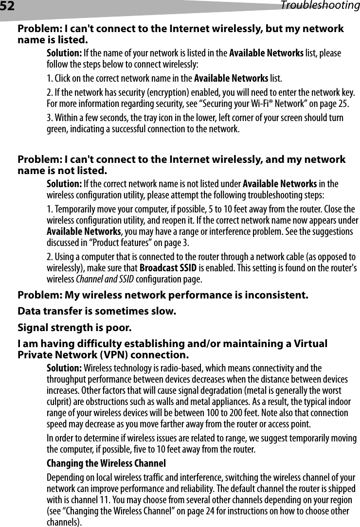 52 TroubleshootingProblem: I can&apos;t connect to the Internet wirelessly, but my network name is listed.Solution: If the name of your network is listed in the Available Networks list, please follow the steps below to connect wirelessly:1. Click on the correct network name in the Available Networks list. 2. If the network has security (encryption) enabled, you will need to enter the network key. For more information regarding security, see “Securing your Wi-Fi® Network” on page 25. 3. Within a few seconds, the tray icon in the lower, left corner of your screen should turn green, indicating a successful connection to the network. Problem: I can&apos;t connect to the Internet wirelessly, and my network name is not listed.Solution: If the correct network name is not listed under Available Networks in the wireless configuration utility, please attempt the following troubleshooting steps: 1. Temporarily move your computer, if possible, 5 to 10 feet away from the router. Close the wireless configuration utility, and reopen it. If the correct network name now appears under Available Networks, you may have a range or interference problem. See the suggestions discussed in “Product features” on page 3. 2. Using a computer that is connected to the router through a network cable (as opposed to wirelessly), make sure that Broadcast SSID is enabled. This setting is found on the router&apos;s wireless Channel and SSID configuration page. Problem: My wireless network performance is inconsistent.Data transfer is sometimes slow.Signal strength is poor.I am having difficulty establishing and/or maintaining a Virtual Private Network (VPN) connection.Solution: Wireless technology is radio-based, which means connectivity and the throughput performance between devices decreases when the distance between devices increases. Other factors that will cause signal degradation (metal is generally the worst culprit) are obstructions such as walls and metal appliances. As a result, the typical indoor range of your wireless devices will be between 100 to 200 feet. Note also that connection speed may decrease as you move farther away from the router or access point. In order to determine if wireless issues are related to range, we suggest temporarily moving the computer, if possible, five to 10 feet away from the router. Changing the Wireless ChannelDepending on local wireless traffic and interference, switching the wireless channel of your network can improve performance and reliability. The default channel the router is shipped with is channel 11. You may choose from several other channels depending on your region (see “Changing the Wireless Channel” on page 24 for instructions on how to choose other channels). 