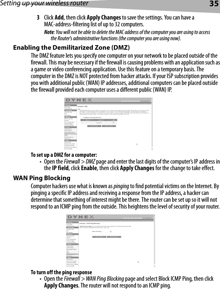 Setting up your wireless router353Click Add, then click Apply Changes to save the settings. You can have a MAC-address-filtering list of up to 32 computers.Note: You will not be able to delete the MAC address of the computer you are using to access the Router&apos;s administrative functions (the computer you are using now).Enabling the Demilitarized Zone (DMZ)The DMZ feature lets you specify one computer on your network to be placed outside of the firewall. This may be necessary if the firewall is causing problems with an application such as a game or video conferencing application. Use this feature on a temporary basis. The computer in the DMZ is NOT protected from hacker attacks. If your ISP subscription provides you with additional public (WAN) IP addresses, additional computers can be placed outside the firewall provided each computer uses a different public (WAN) IP.To set up a DMZ for a computer:•Open the Firewall &gt; DMZ page and enter the last digits of the computer’s IP address in the IP field, click Enable, then click Apply Changes for the change to take effect.  WAN Ping BlockingComputer hackers use what is known as pinging to find potential victims on the Internet. By pinging a specific IP address and receiving a response from the IP address, a hacker can determine that something of interest might be there. The router can be set up so it will not respond to an ICMP ping from the outside. This heightens the level of security of your router. To turn off the ping response•Open the Firewall &gt; WAN Ping Blocking page and select Block ICMP Ping, then click Apply Changes. The router will not respond to an ICMP ping. 