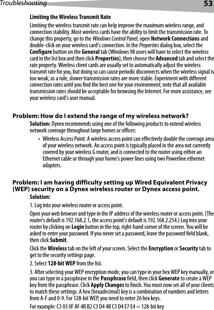 Troubleshooting 53Limiting the Wireless Transmit RateLimiting the wireless transmit rate can help improve the maximum wireless range, and connection stability. Most wireless cards have the ability to limit the transmission rate. To change this property, go to the Windows Control Panel, open Network Connections and double-click on your wireless card&apos;s connection. In the Properties dialog box, select the Configure button on the General tab (Windows 98 users will have to select the wireless card in the list box and then click Properties), then choose the Advanced tab and select the rate property. Wireless client cards are usually set to automatically adjust the wireless transmit rate for you, but doing so can cause periodic disconnects when the wireless signal is too weak; as a rule, slower transmission rates are more stable. Experiment with different connection rates until you find the best one for your environment; note that all available transmission rates should be acceptable for browsing the Internet. For more assistance, see your wireless card&apos;s user manual.Problem: How do I extend the range of my wireless network?Solution: Dynex recommends using one of the following products to extend wireless network coverage throughout large homes or offices:• Wireless Access Point: A wireless access point can effectively double the coverage area of your wireless network. An access point is typically placed in the area not currently covered by your wireless G router, and is connected to the router using either an Ethernet cable or through your home&apos;s power lines using two Powerline ethernet adapters. Problem: I am having difficulty setting up Wired Equivalent Privacy (WEP) security on a Dynex wireless router or Dynex access point.Solution: 1. Log into your wireless router or access point. Open your web browser and type in the IP address of the wireless router or access point. (The router&apos;s default is 192.168.2.1, the access point&apos;s default is 192.168.2.254.) Log into your router by clicking on Login button in the top, right-hand corner of the screen. You will be asked to enter your password. If you never set a password, leave the password field blank, then click Submit. Click the Wireless tab on the left of your screen. Select the Encryption or Security tab to get to the security settings page.2. Select 128-bit WEP from the list.3. After selecting your WEP encryption mode, you can type in your hex WEP key manually, or you can type in a passphrase in the Passphrase field, then click Generate to create a WEP key from the passphrase. Click Apply Changes to finish. You must now set all of your clients to match these settings. A hex (hexadecimal) key is a combination of numbers and letters from A-F and 0-9. For 128-bit WEP, you need to enter 26 hex keys. For example: C3 03 0F AF 4B B2 C3 D4 4B C3 D4 E7 E4 = 128-bit key
