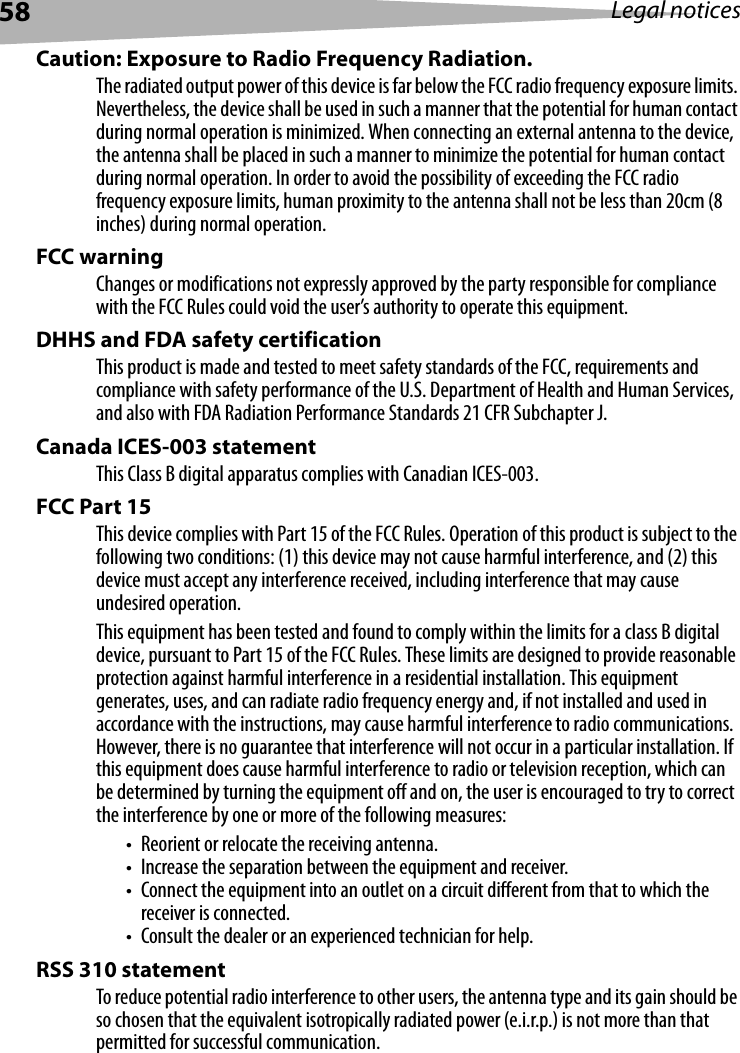 58 Legal noticesCaution: Exposure to Radio Frequency Radiation.The radiated output power of this device is far below the FCC radio frequency exposure limits. Nevertheless, the device shall be used in such a manner that the potential for human contact during normal operation is minimized. When connecting an external antenna to the device, the antenna shall be placed in such a manner to minimize the potential for human contact during normal operation. In order to avoid the possibility of exceeding the FCC radio frequency exposure limits, human proximity to the antenna shall not be less than 20cm (8 inches) during normal operation.FCC warning Changes or modifications not expressly approved by the party responsible for compliance with the FCC Rules could void the user’s authority to operate this equipment.DHHS and FDA safety certification This product is made and tested to meet safety standards of the FCC, requirements and compliance with safety performance of the U.S. Department of Health and Human Services, and also with FDA Radiation Performance Standards 21 CFR Subchapter J.Canada ICES-003 statement This Class B digital apparatus complies with Canadian ICES-003.FCC Part 15This device complies with Part 15 of the FCC Rules. Operation of this product is subject to the following two conditions: (1) this device may not cause harmful interference, and (2) this device must accept any interference received, including interference that may cause undesired operation.This equipment has been tested and found to comply within the limits for a class B digital device, pursuant to Part 15 of the FCC Rules. These limits are designed to provide reasonable protection against harmful interference in a residential installation. This equipment generates, uses, and can radiate radio frequency energy and, if not installed and used in accordance with the instructions, may cause harmful interference to radio communications. However, there is no guarantee that interference will not occur in a particular installation. If this equipment does cause harmful interference to radio or television reception, which can be determined by turning the equipment off and on, the user is encouraged to try to correct the interference by one or more of the following measures:• Reorient or relocate the receiving antenna.• Increase the separation between the equipment and receiver.• Connect the equipment into an outlet on a circuit different from that to which the receiver is connected.• Consult the dealer or an experienced technician for help.RSS 310 statement To reduce potential radio interference to other users, the antenna type and its gain should be so chosen that the equivalent isotropically radiated power (e.i.r.p.) is not more than that permitted for successful communication.