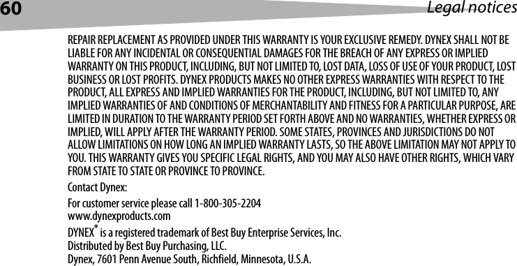 60 Legal noticesREPAIR REPLACEMENT AS PROVIDED UNDER THIS WARRANTY IS YOUR EXCLUSIVE REMEDY. DYNEX SHALL NOT BE LIABLE FOR ANY INCIDENTAL OR CONSEQUENTIAL DAMAGES FOR THE BREACH OF ANY EXPRESS OR IMPLIED WARRANTY ON THIS PRODUCT, INCLUDING, BUT NOT LIMITED TO, LOST DATA, LOSS OF USE OF YOUR PRODUCT, LOST BUSINESS OR LOST PROFITS. DYNEX PRODUCTS MAKES NO OTHER EXPRESS WARRANTIES WITH RESPECT TO THE PRODUCT, ALL EXPRESS AND IMPLIED WARRANTIES FOR THE PRODUCT, INCLUDING, BUT NOT LIMITED TO, ANY IMPLIED WARRANTIES OF AND CONDITIONS OF MERCHANTABILITY AND FITNESS FOR A PARTICULAR PURPOSE, ARE LIMITED IN DURATION TO THE WARRANTY PERIOD SET FORTH ABOVE AND NO WARRANTIES, WHETHER EXPRESS OR IMPLIED, WILL APPLY AFTER THE WARRANTY PERIOD. SOME STATES, PROVINCES AND JURISDICTIONS DO NOT ALLOW LIMITATIONS ON HOW LONG AN IMPLIED WARRANTY LASTS, SO THE ABOVE LIMITATION MAY NOT APPLY TO YOU. THIS WARRANTY GIVES YOU SPECIFIC LEGAL RIGHTS, AND YOU MAY ALSO HAVE OTHER RIGHTS, WHICH VARY FROM STATE TO STATE OR PROVINCE TO PROVINCE.Contact Dynex:For customer service please call 1-800-305-2204www.dynexproducts.comDYNEX® is a registered trademark of Best Buy Enterprise Services, Inc.Distributed by Best Buy Purchasing, LLC.Dynex, 7601 Penn Avenue South, Richfield, Minnesota, U.S.A.