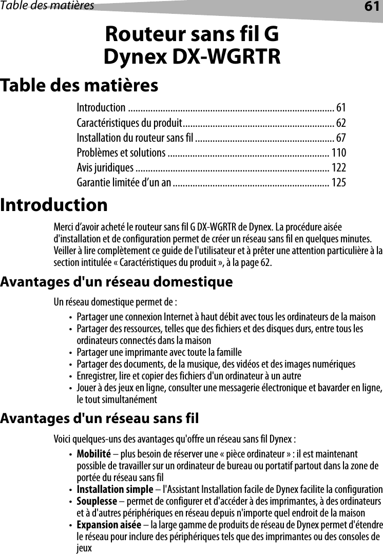 Table des matières 61Routeur sans fil GDynex DX-WGRTRTable des matièresIntroduction ................................................................................... 61Caractéristiques du produit............................................................. 62Installation du routeur sans fil........................................................ 67Problèmes et solutions ................................................................. 110Avis juridiques .............................................................................. 122Garantie limitée d’un an............................................................... 125IntroductionMerci d’avoir acheté le routeur sans fil G DX-WGRTR de Dynex. La procédure aisée d&apos;installation et de configuration permet de créer un réseau sans fil en quelques minutes. Veiller à lire complètement ce guide de l&apos;utilisateur et à prêter une attention particulière à la section intitulée « Caractéristiques du produit », à la page 62.Avantages d&apos;un réseau domestiqueUn réseau domestique permet de :• Partager une connexion Internet à haut débit avec tous les ordinateurs de la maison• Partager des ressources, telles que des fichiers et des disques durs, entre tous les ordinateurs connectés dans la maison• Partager une imprimante avec toute la famille• Partager des documents, de la musique, des vidéos et des images numériques• Enregistrer, lire et copier des fichiers d&apos;un ordinateur à un autre• Jouer à des jeux en ligne, consulter une messagerie électronique et bavarder en ligne, le tout simultanémentAvantages d&apos;un réseau sans filVoici quelques-uns des avantages qu&apos;offre un réseau sans fil Dynex :•Mobilité – plus besoin de réserver une « pièce ordinateur » : il est maintenant possible de travailler sur un ordinateur de bureau ou portatif partout dans la zone de portée du réseau sans fil•Installation simple – l&apos;Assistant Installation facile de Dynex facilite la configuration•Souplesse – permet de configurer et d&apos;accéder à des imprimantes, à des ordinateurs et à d&apos;autres périphériques en réseau depuis n&apos;importe quel endroit de la maison•Expansion aisée – la large gamme de produits de réseau de Dynex permet d&apos;étendre le réseau pour inclure des périphériques tels que des imprimantes ou des consoles de jeux