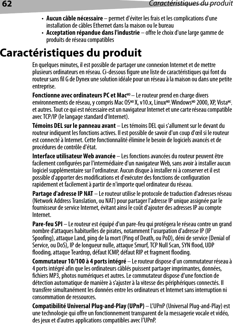 62 Caractéristiques du produit•Aucun câble nécessaire – permet d&apos;éviter les frais et les complications d&apos;une installation de câbles Ethernet dans la maison ou le bureau•Acceptation répandue dans l&apos;industrie – offre le choix d&apos;une large gamme de produits de réseau compatiblesCaractéristiques du produitEn quelques minutes, il est possible de partager une connexion Internet et de mettre plusieurs ordinateurs en réseau. Ci-dessous figure une liste de caractéristiques qui font du routeur sans fil G de Dynex une solution idéale pour un réseau à la maison ou dans une petite entreprise. Fonctionne avec ordinateurs PC et MacMD – Le routeur prend en charge divers environnements de réseau, y compris Mac OSMD X, v10.x, LinuxMD, WindowsMD 2000, XP, VistaMC, et autres. Tout ce qui est nécessaire est un navigateur Internet et une carte réseau compatible avec TCP/IP (le langage standard d&apos;Internet). Témoins DEL sur le panneau avant – Les témoins DEL qui s&apos;allument sur le devant du routeur indiquent les fonctions actives. Il est possible de savoir d&apos;un coup d&apos;œil si le routeur est connecté à Internet. Cette fonctionnalité élimine le besoin de logiciels avancés et de procédures de contrôle d&apos;état.Interface utilisateur Web avancée – Les fonctions avancées du routeur peuvent être facilement configurées par l&apos;intermédiaire d&apos;un navigateur Web, sans avoir à installer aucun logiciel supplémentaire sur l&apos;ordinateur. Aucun disque à installer ni à conserver et il est possible d&apos;apporter des modifications et d&apos;exécuter des fonctions de configuration rapidement et facilement à partir de n&apos;importe quel ordinateur du réseau.Partage d&apos;adresse IP NAT – Le routeur utilise le protocole de traduction d&apos;adresses réseau (Network Address Translation, ou NAT) pour partager l&apos;adresse IP unique assignée par le fournisseur de service Internet, évitant ainsi le coût d&apos;ajouter des adresses IP au compte Internet. Pare-feu SPI – Le routeur est équipé d&apos;un pare-feu qui protégera le réseau contre un grand nombre d’attaques habituelles de pirates, notamment l&apos;usurpation d&apos;adresse IP (IP Spoofing), attaque Land, ping de la mort (Ping of Death, ou PoD), déni de service (Denial of Service, ou DoS), IP de longueur nulle, attaque Smurf, TCP Null Scan, SYN flood, UDP flooding, attaque Teardrop, défaut ICMP, défaut RIP et fragment flooding.Commutateur 10/100 à 4 ports intégré – Le routeur dispose d’un commutateur réseau à 4 ports intégré afin que les ordinateurs câblés puissent partager imprimantes, données, fichiers MP3, photos numériques et autres. Le commutateur dispose d’une fonction de détection automatique de manière à s’ajuster à la vitesse des périphériques connectés. Il transfère simultanément les données entre les ordinateurs et Internet sans interruption ni consommation de ressources.Compatibilité Universal Plug-and-Play (UPnP) – L’UPnP (Universal Plug-and-Play) est une technologie qui offre un fonctionnement transparent de la messagerie vocale et vidéo, des jeux et d’autres applications compatibles avec l’UPnP.