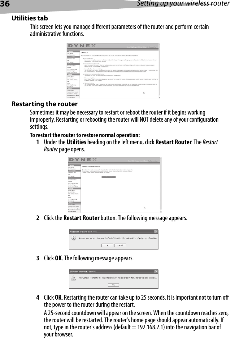 36 Setting up your wireless routerUtilities tabThis screen lets you manage different parameters of the router and perform certain administrative functions. Restarting the routerSometimes it may be necessary to restart or reboot the router if it begins working improperly. Restarting or rebooting the router will NOT delete any of your configuration settings.To restart the router to restore normal operation: 1Under the Utilities heading on the left menu, click Restart Router. The Restart Router page opens.2Click the Restart Router button. The following message appears.3Click OK. The following message appears.4Click OK. Restarting the router can take up to 25 seconds. It is important not to turn off the power to the router during the restart.A 25-second countdown will appear on the screen. When the countdown reaches zero, the router will be restarted. The router&apos;s home page should appear automatically. If not, type in the router&apos;s address (default = 192.168.2.1) into the navigation bar of your browser. 