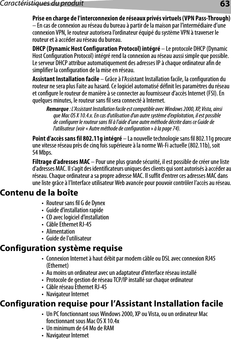 Caractéristiques du produit 63Prise en charge de l&apos;interconnexion de réseaux privés virtuels (VPN Pass-Through)  – En cas de connexion au réseau du bureau à partir de la maison par l’intermédiaire d’une connexion VPN, le routeur autorisera l’ordinateur équipé du système VPN à traverser le routeur et à accéder au réseau du bureau.DHCP (Dynamic Host Configuration Protocol) intégré – Le protocole DHCP (Dynamic Host Configuration Protocol) intégré rend la connexion au réseau aussi simple que possible. Le serveur DHCP attribue automatiquement des adresses IP à chaque ordinateur afin de simplifier la configuration de la mise en réseau.Assistant Installation facile – Grâce à l’Assistant Installation facile, la configuration du routeur ne sera plus Faite au hasard. Ce logiciel automatisé définit les paramètres du réseau et configure le routeur de manière à se connecter au fournisseur d’accès Internet (FSI). En quelques minutes, le routeur sans fil sera connecté à Internet. Remarque : L&apos;Assistant Installation facile est compatible avec Windows 2000, XP, Vista, ainsi que Mac OS X 10.4.x. En cas d&apos;utilisation d&apos;un autre système d’exploitation, il est possible de configurer le routeur sans fil à l’aide d’une autre méthode décrite dans ce Guide de l&apos;utilisateur (voir «Autre méthode de configuration » à la page 74).Point d’accès sans fil 802.11g intégré – La nouvelle technologie sans fil 802.11g procure une vitesse réseau près de cinq fois supérieure à la norme Wi-Fi actuelle (802.11b), soit 54 Mbps.Filtrage d’adresses MAC – Pour une plus grande sécurité, il est possible de créer une liste d’adresses MAC. Il s’agit des identificateurs uniques des clients qui sont autorisés à accéder au réseau. Chaque ordinateur a sa propre adresse MAC. Il suffit d’entrer ces adresses MAC dans une liste grâce à l’Interface utilisateur Web avancée pour pouvoir contrôler l’accès au réseau. Contenu de la boîte• Routeur sans fil G de Dynex• Guide d’installation rapide• CD avec logiciel d’installation•Câble Ethernet RJ-45•Alimentation• Guide de l&apos;utilisateurConfiguration système requise• Connexion Internet à haut débit par modem câble ou DSL avec connexion RJ45 (Ethernet)• Au moins un ordinateur avec un adaptateur d’interface réseau installé• Protocole de gestion de réseau TCP/IP installé sur chaque ordinateur• Câble réseau Ethernet RJ-45• Navigateur InternetConfiguration requise pour l’Assistant Installation facile• Un PC fonctionnant sous Windows 2000, XP ou Vista, ou un ordinateur Mac fonctionnant sous Mac OS X 10.4x• Un minimum de 64 Mo de RAM• Navigateur Internet