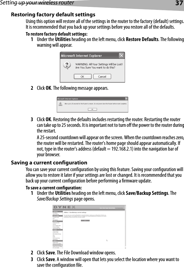 Setting up your wireless router37Restoring factory default settingsUsing this option will restore all of the settings in the router to the factory (default) settings. It is recommended that you back up your settings before you restore all of the defaults.To restore factory default settings:1Under the Utilities heading on the left menu, click Restore Defaults. The following warning will appear.2Click OK. The following message appears.3Click OK. Restoring the defaults includes restarting the router. Restarting the router can take up to 25 seconds. It is important not to turn off the power to the router during the restart.A 25-second countdown will appear on the screen. When the countdown reaches zero, the router will be restarted. The router&apos;s home page should appear automatically. If not, type in the router&apos;s address (default = 192.168.2.1) into the navigation bar of your browser. Saving a current configurationYou can save your current configuration by using this feature. Saving your configuration will allow you to restore it later if your settings are lost or changed. It is recommended that you back up your current configuration before performing a firmware update.To save a current configuration:1Under the Utilities heading on the left menu, click Save/Backup Settings. The Save/Backup Settings page opens.2Click Save. The File Download window opens.3Click Save. A window will open that lets you select the location where you want to save the configuration file. 