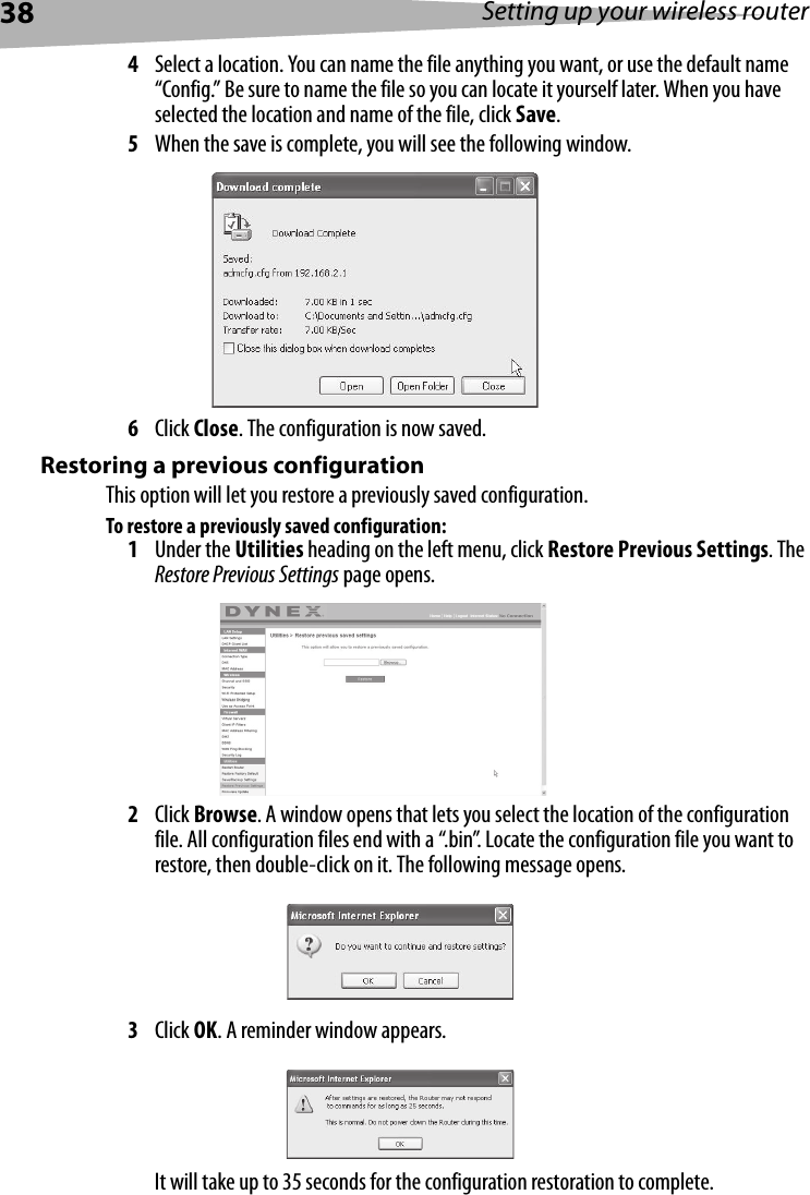 38 Setting up your wireless router4Select a location. You can name the file anything you want, or use the default name “Config.” Be sure to name the file so you can locate it yourself later. When you have selected the location and name of the file, click Save.5When the save is complete, you will see the following window. 6Click Close. The configuration is now saved.Restoring a previous configurationThis option will let you restore a previously saved configuration.To restore a previously saved configuration:1Under the Utilities heading on the left menu, click Restore Previous Settings. The Restore Previous Settings page opens.2Click Browse. A window opens that lets you select the location of the configuration file. All configuration files end with a “.bin”. Locate the configuration file you want to restore, then double-click on it. The following message opens.3Click OK. A reminder window appears.It will take up to 35 seconds for the configuration restoration to complete.