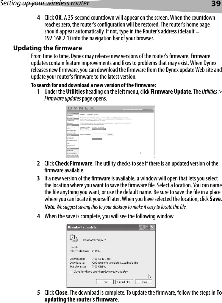 Setting up your wireless router394Click OK. A 35-second countdown will appear on the screen. When the countdown reaches zero, the router&apos;s configuration will be restored. The router&apos;s home page should appear automatically. If not, type in the Router&apos;s address (default = 192.168.2.1) into the navigation bar of your browser.Updating the firmwareFrom time to time, Dynex may release new versions of the router&apos;s firmware. Firmware updates contain feature improvements and fixes to problems that may exist. When Dynex releases new firmware, you can download the firmware from the Dynex update Web site and update your router&apos;s firmware to the latest version. To search for and download a new version of the firmware:1Under the Utilities heading on the left menu, click Firmware Update. The Utilities &gt; Firmware updates page opens.2Click Check Firmware. The utility checks to see if there is an updated version of the firmware available.3If a new version of the firmware is available, a window will open that lets you select the location where you want to save the firmware file. Select a location. You can name the file anything you want, or use the default name. Be sure to save the file in a place where you can locate it yourself later. When you have selected the location, click Save. Note: We suggest saving this to your desktop to make it easy to locate the file.4When the save is complete, you will see the following window. 5Click Close. The download is complete. To update the firmware, follow the steps in To updating the router&apos;s firmware.