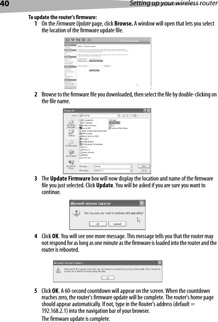 40 Setting up your wireless routerTo update the router&apos;s firmware:1On the Firmware Update page, click Browse. A window will open that lets you select the location of the firmware update file. 2Browse to the firmware file you downloaded, then select the file by double-clicking on the file name.3The Update Firmware box will now display the location and name of the firmware file you just selected. Click Update. You will be asked if you are sure you want to continue.4Click OK. You will see one more message. This message tells you that the router may not respond for as long as one minute as the firmware is loaded into the router and the router is rebooted. 5Click OK. A 60-second countdown will appear on the screen. When the countdown reaches zero, the router&apos;s firmware update will be complete. The router&apos;s home page should appear automatically. If not, type in the Router&apos;s address (default = 192.168.2.1) into the navigation bar of your browser. The firmware update is complete.