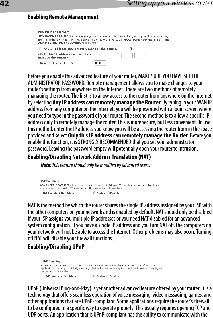 42 Setting up your wireless routerEnabling Remote ManagementBefore you enable this advanced feature of your router, MAKE SURE YOU HAVE SET THE ADMINISTRATOR PASSWORD. Remote management allows you to make changes to your router&apos;s settings from anywhere on the Internet. There are two methods of remotely managing the router. The first is to allow access to the router from anywhere on the Internet by selecting Any IP address can remotely manage the Router. By typing in your WAN IP address from any computer on the Internet, you will be presented with a login screen where you need to type in the password of your router. The second method is to allow a specific IP address only to remotely manage the router. This is more secure, but less convenient. To use this method, enter the IP address you know you will be accessing the router from in the space provided and select Only this IP address can remotely manage the Router. Before you enable this function, it is STRONGLY RECOMMENDED that you set your administrator password. Leaving the password empty will potentially open your router to intrusion. Enabling/Disabling Network Address Translation (NAT) Note: This feature should only be modified by advanced users.NAT is the method by which the router shares the single IP address assigned by your ISP with the other computers on your network and is enabled by default. NAT should only be disabled if your ISP assigns you multiple IP addresses or you need NAT disabled for an advanced system configuration. If you have a single IP address and you turn NAT off, the computers on your network will not be able to access the Internet. Other problems may also occur. Turning off NAT will disable your firewall functions. Enabling/Disabling UPnPUPnP (Universal Plug-and-Play) is yet another advanced feature offered by your router. It is a technology that offers seamless operation of voice messaging, video messaging, games, and other applications that are UPnP-compliant. Some applications require the router&apos;s firewall to be configured in a specific way to operate properly. This usually requires opening TCP and UDP ports. An application that is UPnP-compliant has the ability to communicate with the 