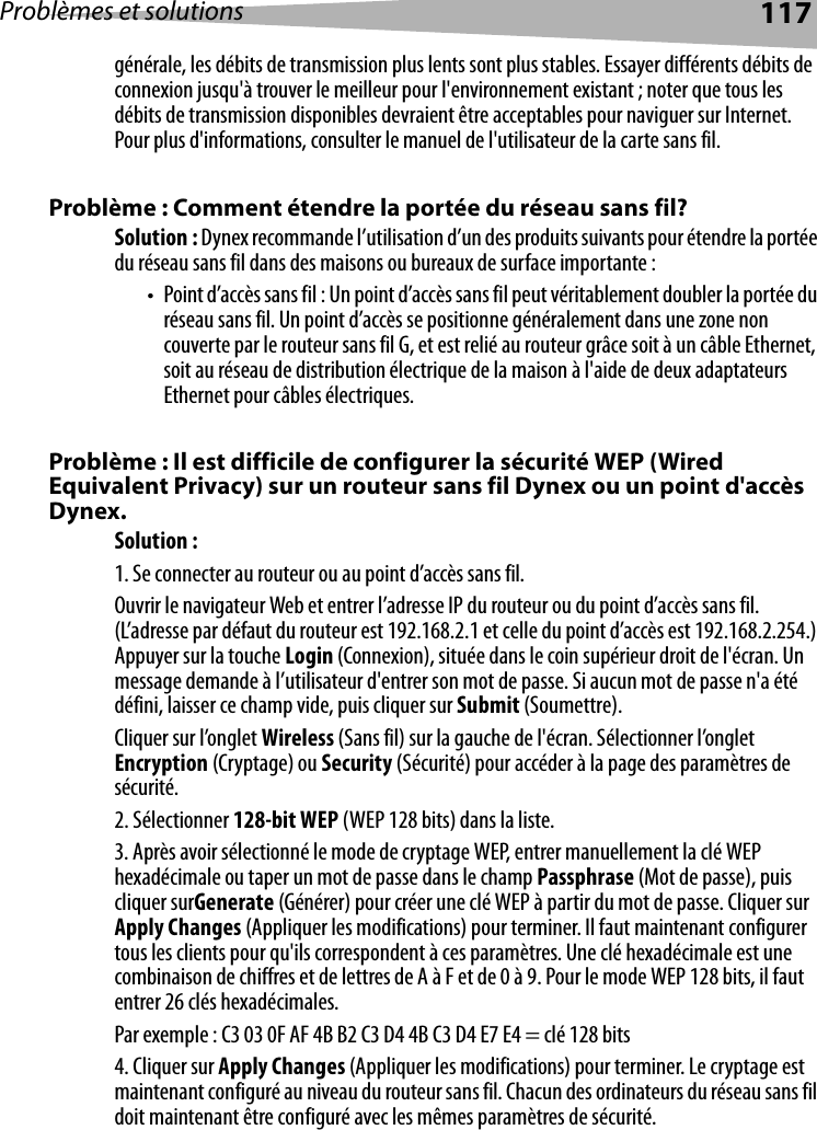 Problèmes et solutions 117générale, les débits de transmission plus lents sont plus stables. Essayer différents débits de connexion jusqu&apos;à trouver le meilleur pour l&apos;environnement existant ; noter que tous les débits de transmission disponibles devraient être acceptables pour naviguer sur Internet. Pour plus d&apos;informations, consulter le manuel de l&apos;utilisateur de la carte sans fil.Problème : Comment étendre la portée du réseau sans fil?Solution : Dynex recommande l’utilisation d’un des produits suivants pour étendre la portée du réseau sans fil dans des maisons ou bureaux de surface importante :• Point d’accès sans fil : Un point d’accès sans fil peut véritablement doubler la portée du réseau sans fil. Un point d’accès se positionne généralement dans une zone non couverte par le routeur sans fil G, et est relié au routeur grâce soit à un câble Ethernet, soit au réseau de distribution électrique de la maison à l&apos;aide de deux adaptateurs Ethernet pour câbles électriques. Problème : Il est difficile de configurer la sécurité WEP (Wired Equivalent Privacy) sur un routeur sans fil Dynex ou un point d&apos;accès Dynex.Solution : 1. Se connecter au routeur ou au point d’accès sans fil. Ouvrir le navigateur Web et entrer l’adresse IP du routeur ou du point d’accès sans fil. (L’adresse par défaut du routeur est 192.168.2.1 et celle du point d’accès est 192.168.2.254.) Appuyer sur la touche Login (Connexion), située dans le coin supérieur droit de l&apos;écran. Un message demande à l’utilisateur d&apos;entrer son mot de passe. Si aucun mot de passe n&apos;a été défini, laisser ce champ vide, puis cliquer sur Submit (Soumettre). Cliquer sur l’onglet Wireless (Sans fil) sur la gauche de l&apos;écran. Sélectionner l’onglet Encryption (Cryptage) ou Security (Sécurité) pour accéder à la page des paramètres de sécurité.2. Sélectionner 128-bit WEP (WEP 128 bits) dans la liste.3. Après avoir sélectionné le mode de cryptage WEP, entrer manuellement la clé WEP hexadécimale ou taper un mot de passe dans le champ Passphrase (Mot de passe), puis cliquer surGenerate (Générer) pour créer une clé WEP à partir du mot de passe. Cliquer sur Apply Changes (Appliquer les modifications) pour terminer. Il faut maintenant configurer tous les clients pour qu&apos;ils correspondent à ces paramètres. Une clé hexadécimale est une combinaison de chiffres et de lettres de A à F et de 0 à 9. Pour le mode WEP 128 bits, il faut entrer 26 clés hexadécimales. Par exemple : C3 03 0F AF 4B B2 C3 D4 4B C3 D4 E7 E4 = clé 128 bits4. Cliquer sur Apply Changes (Appliquer les modifications) pour terminer. Le cryptage est maintenant configuré au niveau du routeur sans fil. Chacun des ordinateurs du réseau sans fil doit maintenant être configuré avec les mêmes paramètres de sécurité. 