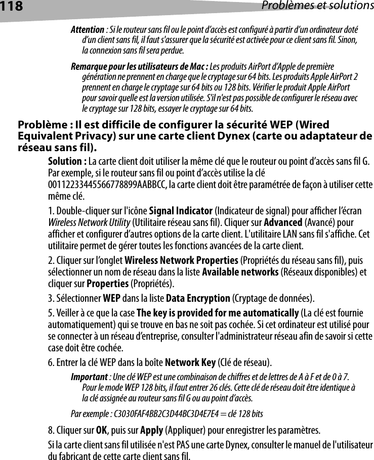 118 Problèmes et solutionsAttention : Si le routeur sans fil ou le point d’accès est configuré à partir d’un ordinateur doté d’un client sans fil, il faut s&apos;assurer que la sécurité est activée pour ce client sans fil. Sinon, la connexion sans fil sera perdue.Remarque pour les utilisateurs de Mac : Les produits AirPort d’Apple de première génération ne prennent en charge que le cryptage sur 64 bits. Les produits Apple AirPort 2 prennent en charge le cryptage sur 64 bits ou 128 bits. Vérifier le produit Apple AirPort pour savoir quelle est la version utilisée. S&apos;il n&apos;est pas possible de configurer le réseau avec le cryptage sur 128 bits, essayer le cryptage sur 64 bits. Problème : Il est difficile de configurer la sécurité WEP (Wired Equivalent Privacy) sur une carte client Dynex (carte ou adaptateur de réseau sans fil).Solution : La carte client doit utiliser la même clé que le routeur ou point d’accès sans fil G. Par exemple, si le routeur sans fil ou point d’accès utilise la clé 00112233445566778899AABBCC, la carte client doit être paramétrée de façon à utiliser cette même clé.1. Double-cliquer sur l&apos;icône Signal Indicator (Indicateur de signal) pour afficher l’écran Wireless Network Utility (Utilitaire réseau sans fil). Cliquer sur Advanced (Avancé) pour afficher et configurer d’autres options de la carte client. L&apos;utilitaire LAN sans fil s&apos;affiche. Cet utilitaire permet de gérer toutes les fonctions avancées de la carte client. 2. Cliquer sur l’onglet Wireless Network Properties (Propriétés du réseau sans fil), puis sélectionner un nom de réseau dans la liste Available networks (Réseaux disponibles) et cliquer sur Properties (Propriétés).3. Sélectionner WEP dans la liste Data Encryption (Cryptage de données).5. Veiller à ce que la case The key is provided for me automatically (La clé est fournie automatiquement) qui se trouve en bas ne soit pas cochée. Si cet ordinateur est utilisé pour se connecter à un réseau d’entreprise, consulter l&apos;administrateur réseau afin de savoir si cette case doit être cochée.6. Entrer la clé WEP dans la boîte Network Key (Clé de réseau). Important : Une clé WEP est une combinaison de chiffres et de lettres de A à F et de 0 à 7. Pour le mode WEP 128 bits, il faut entrer 26 clés. Cette clé de réseau doit être identique à la clé assignée au routeur sans fil G ou au point d’accès. Par exemple : C3030FAF4BB2C3D44BC3D4E7E4 = clé 128 bits8. Cliquer sur OK, puis sur Apply (Appliquer) pour enregistrer les paramètres.Si la carte client sans fil utilisée n&apos;est PAS une carte Dynex, consulter le manuel de l&apos;utilisateur du fabricant de cette carte client sans fil.