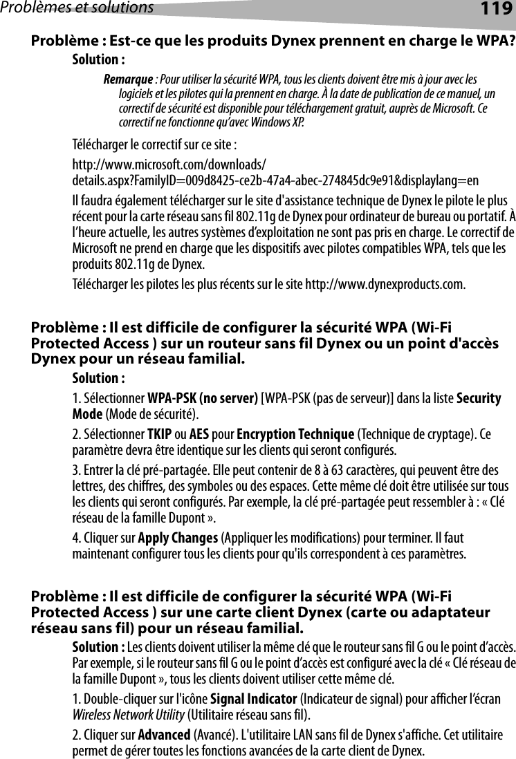 Problèmes et solutions 119Problème : Est-ce que les produits Dynex prennent en charge le WPA?Solution : Remarque : Pour utiliser la sécurité WPA, tous les clients doivent être mis à jour avec les logiciels et les pilotes qui la prennent en charge. À la date de publication de ce manuel, un correctif de sécurité est disponible pour téléchargement gratuit, auprès de Microsoft. Ce correctif ne fonctionne qu’avec Windows XP. Télécharger le correctif sur ce site :http://www.microsoft.com/downloads/details.aspx?FamilyID=009d8425-ce2b-47a4-abec-274845dc9e91&amp;displaylang=enIl faudra également télécharger sur le site d&apos;assistance technique de Dynex le pilote le plus récent pour la carte réseau sans fil 802.11g de Dynex pour ordinateur de bureau ou portatif. À l’heure actuelle, les autres systèmes d’exploitation ne sont pas pris en charge. Le correctif de Microsoft ne prend en charge que les dispositifs avec pilotes compatibles WPA, tels que les produits 802.11g de Dynex.Télécharger les pilotes les plus récents sur le site http://www.dynexproducts.com.Problème : Il est difficile de configurer la sécurité WPA (Wi-Fi Protected Access ) sur un routeur sans fil Dynex ou un point d&apos;accès Dynex pour un réseau familial.Solution :1. Sélectionner WPA-PSK (no server) [WPA-PSK (pas de serveur)] dans la liste Security Mode (Mode de sécurité).2. Sélectionner TKIP ou AES pour Encryption Technique (Technique de cryptage). Ce paramètre devra être identique sur les clients qui seront configurés.3. Entrer la clé pré-partagée. Elle peut contenir de 8 à 63 caractères, qui peuvent être des lettres, des chiffres, des symboles ou des espaces. Cette même clé doit être utilisée sur tous les clients qui seront configurés. Par exemple, la clé pré-partagée peut ressembler à : « Clé réseau de la famille Dupont ».4. Cliquer sur Apply Changes (Appliquer les modifications) pour terminer. Il faut maintenant configurer tous les clients pour qu&apos;ils correspondent à ces paramètres. Problème : Il est difficile de configurer la sécurité WPA (Wi-Fi Protected Access ) sur une carte client Dynex (carte ou adaptateur réseau sans fil) pour un réseau familial.Solution : Les clients doivent utiliser la même clé que le routeur sans fil G ou le point d’accès. Par exemple, si le routeur sans fil G ou le point d’accès est configuré avec la clé « Clé réseau de la famille Dupont », tous les clients doivent utiliser cette même clé.1. Double-cliquer sur l&apos;icône Signal Indicator (Indicateur de signal) pour afficher l’écran Wireless Network Utility (Utilitaire réseau sans fil).2. Cliquer sur Advanced (Avancé). L&apos;utilitaire LAN sans fil de Dynex s&apos;affiche. Cet utilitaire permet de gérer toutes les fonctions avancées de la carte client de Dynex.