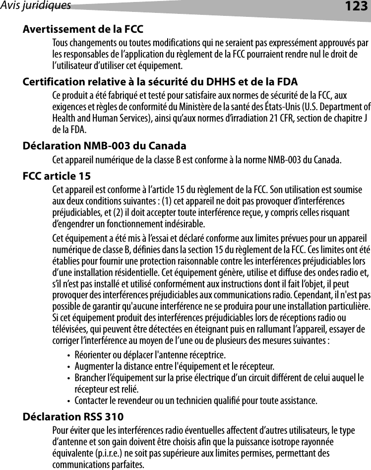 Avis juridiques 123Avertissement de la FCC Tous changements ou toutes modifications qui ne seraient pas expressément approuvés par les responsables de l’application du règlement de la FCC pourraient rendre nul le droit de l’utilisateur d’utiliser cet équipement.Certification relative à la sécurité du DHHS et de la FDA Ce produit a été fabriqué et testé pour satisfaire aux normes de sécurité de la FCC, aux exigences et règles de conformité du Ministère de la santé des États-Unis (U.S. Department of Health and Human Services), ainsi qu’aux normes d’irradiation 21 CFR, section de chapitre J de la FDA.Déclaration NMB-003 du Canada Cet appareil numérique de la classe B est conforme à la norme NMB-003 du Canada.FCC article 15Cet appareil est conforme à l’article 15 du règlement de la FCC. Son utilisation est soumise aux deux conditions suivantes : (1) cet appareil ne doit pas provoquer d’interférences préjudiciables, et (2) il doit accepter toute interférence reçue, y compris celles risquant d’engendrer un fonctionnement indésirable.Cet équipement a été mis à l’essai et déclaré conforme aux limites prévues pour un appareil numérique de classe B, définies dans la section 15 du règlement de la FCC. Ces limites ont été établies pour fournir une protection raisonnable contre les interférences préjudiciables lors d’une installation résidentielle. Cet équipement génère, utilise et diffuse des ondes radio et, s’il n’est pas installé et utilisé conformément aux instructions dont il fait l’objet, il peut provoquer des interférences préjudiciables aux communications radio. Cependant, il n&apos;est pas possible de garantir qu&apos;aucune interférence ne se produira pour une installation particulière. Si cet équipement produit des interférences préjudiciables lors de réceptions radio ou télévisées, qui peuvent être détectées en éteignant puis en rallumant l’appareil, essayer de corriger l’interférence au moyen de l’une ou de plusieurs des mesures suivantes :• Réorienter ou déplacer l&apos;antenne réceptrice.• Augmenter la distance entre l&apos;équipement et le récepteur.• Brancher l’équipement sur la prise électrique d’un circuit différent de celui auquel le récepteur est relié.• Contacter le revendeur ou un technicien qualifié pour toute assistance.Déclaration RSS 310 Pour éviter que les interférences radio éventuelles affectent d’autres utilisateurs, le type d’antenne et son gain doivent être choisis afin que la puissance isotrope rayonnée équivalente (p.i.r.e.) ne soit pas supérieure aux limites permises, permettant des communications parfaites.