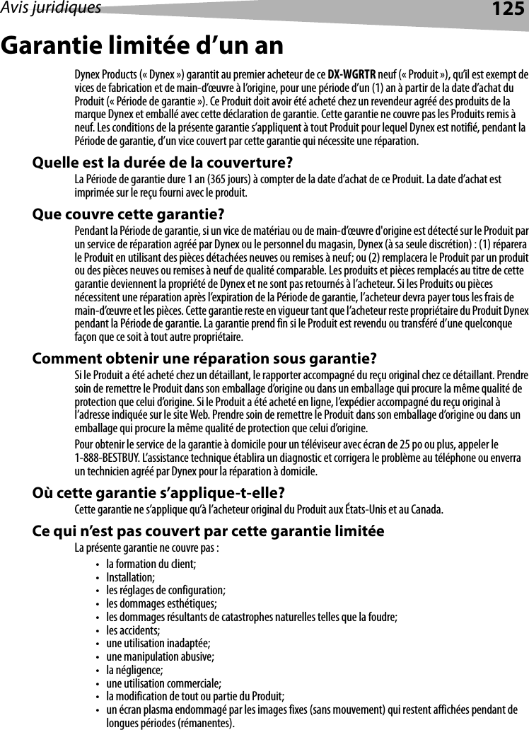 Avis juridiques 125Garantie limitée d’un anDynex Products (« Dynex ») garantit au premier acheteur de ce DX-WGRTR neuf (« Produit »), qu’il est exempt de vices de fabrication et de main-d’œuvre à l’origine, pour une période d’un (1) an à partir de la date d’achat du Produit (« Période de garantie »). Ce Produit doit avoir été acheté chez un revendeur agréé des produits de la marque Dynex et emballé avec cette déclaration de garantie. Cette garantie ne couvre pas les Produits remis à neuf. Les conditions de la présente garantie s’appliquent à tout Produit pour lequel Dynex est notifié, pendant la Période de garantie, d’un vice couvert par cette garantie qui nécessite une réparation.Quelle est la durée de la couverture?La Période de garantie dure 1 an (365 jours) à compter de la date d’achat de ce Produit. La date d’achat est imprimée sur le reçu fourni avec le produit.Que couvre cette garantie?Pendant la Période de garantie, si un vice de matériau ou de main-d’œuvre d&apos;origine est détecté sur le Produit par un service de réparation agréé par Dynex ou le personnel du magasin, Dynex (à sa seule discrétion) : (1) réparera le Produit en utilisant des pièces détachées neuves ou remises à neuf; ou (2) remplacera le Produit par un produit ou des pièces neuves ou remises à neuf de qualité comparable. Les produits et pièces remplacés au titre de cette garantie deviennent la propriété de Dynex et ne sont pas retournés à l’acheteur. Si les Produits ou pièces nécessitent une réparation après l’expiration de la Période de garantie, l’acheteur devra payer tous les frais de main-d’œuvre et les pièces. Cette garantie reste en vigueur tant que l’acheteur reste propriétaire du Produit Dynex pendant la Période de garantie. La garantie prend fin si le Produit est revendu ou transféré d’une quelconque façon que ce soit à tout autre propriétaire.Comment obtenir une réparation sous garantie?Si le Produit a été acheté chez un détaillant, le rapporter accompagné du reçu original chez ce détaillant. Prendre soin de remettre le Produit dans son emballage d’origine ou dans un emballage qui procure la même qualité de protection que celui d’origine. Si le Produit a été acheté en ligne, l’expédier accompagné du reçu original à l’adresse indiquée sur le site Web. Prendre soin de remettre le Produit dans son emballage d’origine ou dans un emballage qui procure la même qualité de protection que celui d’origine.Pour obtenir le service de la garantie à domicile pour un téléviseur avec écran de 25 po ou plus, appeler le 1-888-BESTBUY. L’assistance technique établira un diagnostic et corrigera le problème au téléphone ou enverra un technicien agréé par Dynex pour la réparation à domicile.Où cette garantie s’applique-t-elle?Cette garantie ne s’applique qu’à l’acheteur original du Produit aux États-Unis et au Canada.Ce qui n’est pas couvert par cette garantie limitéeLa présente garantie ne couvre pas :• la formation du client;• Installation;• les réglages de configuration;• les dommages esthétiques;• les dommages résultants de catastrophes naturelles telles que la foudre;•les accidents;• une utilisation inadaptée;• une manipulation abusive;•la négligence;• une utilisation commerciale;• la modification de tout ou partie du Produit;• un écran plasma endommagé par les images fixes (sans mouvement) qui restent affichées pendant de longues périodes (rémanentes).