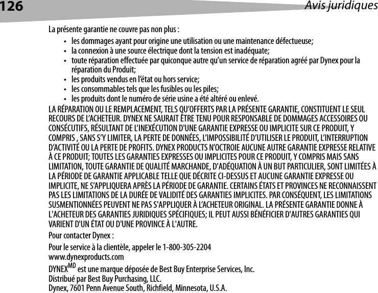 126 Avis juridiquesLa présente garantie ne couvre pas non plus :• les dommages ayant pour origine une utilisation ou une maintenance défectueuse;• la connexion à une source électrique dont la tension est inadéquate;• toute réparation effectuée par quiconque autre qu’un service de réparation agréé par Dynex pour la réparation du Produit;• les produits vendus en l’état ou hors service;• les consommables tels que les fusibles ou les piles;• les produits dont le numéro de série usine a été altéré ou enlevé.LA RÉPARATION OU LE REMPLACEMENT, TELS QU’OFFERTS PAR LA PRÉSENTE GARANTIE, CONSTITUENT LE SEUL RECOURS DE L’ACHETEUR. DYNEX NE SAURAIT ÊTRE TENU POUR RESPONSABLE DE DOMMAGES ACCESSOIRES OU CONSÉCUTIFS, RÉSULTANT DE L’INEXÉCUTION D&apos;UNE GARANTIE EXPRESSE OU IMPLICITE SUR CE PRODUIT, Y COMPRIS , SANS S’Y LIMITER, LA PERTE DE DONNÉES, L’IMPOSSIBILITÉ D’UTILISER LE PRODUIT, L’INTERRUPTION D’ACTIVITÉ OU LA PERTE DE PROFITS. DYNEX PRODUCTS N’OCTROIE AUCUNE AUTRE GARANTIE EXPRESSE RELATIVE À CE PRODUIT; TOUTES LES GARANTIES EXPRESSES OU IMPLICITES POUR CE PRODUIT, Y COMPRIS MAIS SANS LIMITATION, TOUTE GARANTIE DE QUALITÉ MARCHANDE, D&apos;ADÉQUATION À UN BUT PARTICULIER, SONT LIMITÉES À LA PÉRIODE DE GARANTIE APPLICABLE TELLE QUE DÉCRITE CI-DESSUS ET AUCUNE GARANTIE EXPRESSE OU IMPLICITE, NE S’APPLIQUERA APRÈS LA PÉRIODE DE GARANTIE. CERTAINS ÉTATS ET PROVINCES NE RECONNAISSENT PAS LES LIMITATIONS DE LA DURÉE DE VALIDITÉ DES GARANTIES IMPLICITES. PAR CONSÉQUENT, LES LIMITATIONS SUSMENTIONNÉES PEUVENT NE PAS S&apos;APPLIQUER À L’ACHETEUR ORIGINAL. LA PRÉSENTE GARANTIE DONNE À L&apos;ACHETEUR DES GARANTIES JURIDIQUES SPÉCIFIQUES; IL PEUT AUSSI BÉNÉFICIER D&apos;AUTRES GARANTIES QUI VARIENT D&apos;UN ÉTAT OU D&apos;UNE PROVINCE À L&apos;AUTRE.Pour contacter Dynex :Pour le service à la clientèle, appeler le 1-800-305-2204www.dynexproducts.comDYNEXMD est une marque déposée de Best Buy Enterprise Services, Inc.Distribué par Best Buy Purchasing, LLC.Dynex, 7601 Penn Avenue South, Richfield, Minnesota, U.S.A.