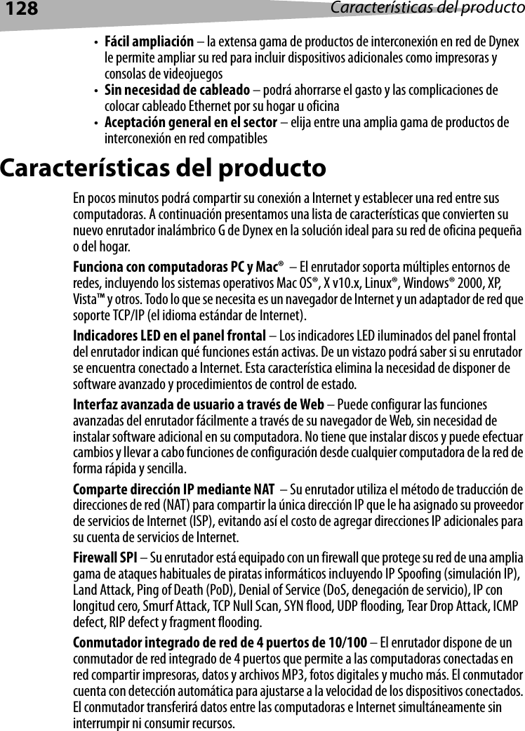 128 Características del producto•Fácil ampliación – la extensa gama de productos de interconexión en red de Dynex le permite ampliar su red para incluir dispositivos adicionales como impresoras y consolas de videojuegos•Sin necesidad de cableado – podrá ahorrarse el gasto y las complicaciones de colocar cableado Ethernet por su hogar u oficina•Aceptación general en el sector – elija entre una amplia gama de productos de interconexión en red compatiblesCaracterísticas del productoEn pocos minutos podrá compartir su conexión a Internet y establecer una red entre sus computadoras. A continuación presentamos una lista de características que convierten su nuevo enrutador inalámbrico G de Dynex en la solución ideal para su red de oficina pequeña o del hogar. Funciona con computadoras PC y Mac®  – El enrutador soporta múltiples entornos de redes, incluyendo los sistemas operativos Mac OS®, X v10.x, Linux®, Windows® 2000, XP, Vista™ y otros. Todo lo que se necesita es un navegador de Internet y un adaptador de red que soporte TCP/IP (el idioma estándar de Internet). Indicadores LED en el panel frontal – Los indicadores LED iluminados del panel frontal del enrutador indican qué funciones están activas. De un vistazo podrá saber si su enrutador se encuentra conectado a Internet. Esta característica elimina la necesidad de disponer de software avanzado y procedimientos de control de estado.Interfaz avanzada de usuario a través de Web – Puede configurar las funciones avanzadas del enrutador fácilmente a través de su navegador de Web, sin necesidad de instalar software adicional en su computadora. No tiene que instalar discos y puede efectuar cambios y llevar a cabo funciones de configuración desde cualquier computadora de la red de forma rápida y sencilla.Comparte dirección IP mediante NAT  – Su enrutador utiliza el método de traducción de direcciones de red (NAT) para compartir la única dirección IP que le ha asignado su proveedor de servicios de Internet (ISP), evitando así el costo de agregar direcciones IP adicionales para su cuenta de servicios de Internet. Firewall SPI – Su enrutador está equipado con un firewall que protege su red de una amplia gama de ataques habituales de piratas informáticos incluyendo IP Spoofing (simulación IP), Land Attack, Ping of Death (PoD), Denial of Service (DoS, denegación de servicio), IP con longitud cero, Smurf Attack, TCP Null Scan, SYN flood, UDP flooding, Tear Drop Attack, ICMP defect, RIP defect y fragment flooding.Conmutador integrado de red de 4 puertos de 10/100 – El enrutador dispone de un conmutador de red integrado de 4 puertos que permite a las computadoras conectadas en red compartir impresoras, datos y archivos MP3, fotos digitales y mucho más. El conmutador cuenta con detección automática para ajustarse a la velocidad de los dispositivos conectados. El conmutador transferirá datos entre las computadoras e Internet simultáneamente sin interrumpir ni consumir recursos.