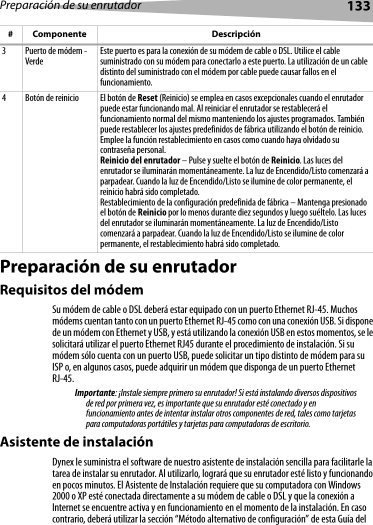 Preparación de su enrutador133Preparación de su enrutadorRequisitos del módemSu módem de cable o DSL deberá estar equipado con un puerto Ethernet RJ-45. Muchos módems cuentan tanto con un puerto Ethernet RJ-45 como con una conexión USB. Si dispone de un módem con Ethernet y USB, y está utilizando la conexión USB en estos momentos, se le solicitará utilizar el puerto Ethernet RJ45 durante el procedimiento de instalación. Si su módem sólo cuenta con un puerto USB, puede solicitar un tipo distinto de módem para su ISP o, en algunos casos, puede adquirir un módem que disponga de un puerto Ethernet RJ-45.Importante: ¡Instale siempre primero su enrutador! Si está instalando diversos dispositivos de red por primera vez, es importante que su enrutador esté conectado y en funcionamiento antes de intentar instalar otros componentes de red, tales como tarjetas para computadoras portátiles y tarjetas para computadoras de escritorio.Asistente de instalaciónDynex le suministra el software de nuestro asistente de instalación sencilla para facilitarle la tarea de instalar su enrutador. Al utilizarlo, logrará que su enrutador esté listo y funcionando en pocos minutos. El Asistente de Instalación requiere que su computadora con Windows 2000 o XP esté conectada directamente a su módem de cable o DSL y que la conexión a Internet se encuentre activa y en funcionamiento en el momento de la instalación. En caso contrario, deberá utilizar la sección “Método alternativo de configuración” de esta Guía del 3 Puerto de módem - Verde Este puerto es para la conexión de su módem de cable o DSL. Utilice el cable suministrado con su módem para conectarlo a este puerto. La utilización de un cable distinto del suministrado con el módem por cable puede causar fallos en el funcionamiento.4 Botón de reinicio El botón de Reset (Reinicio) se emplea en casos excepcionales cuando el enrutador puede estar funcionando mal. Al reiniciar el enrutador se restablecerá el funcionamiento normal del mismo manteniendo los ajustes programados. También puede restablecer los ajustes predefinidos de fábrica utilizando el botón de reinicio. Emplee la función restablecimiento en casos como cuando haya olvidado su contraseña personal.Reinicio del enrutador – Pulse y suelte el botón de Reinicio. Las luces del enrutador se iluminarán momentáneamente. La luz de Encendido/Listo comenzará a parpadear. Cuando la luz de Encendido/Listo se ilumine de color permanente, el reinicio habrá sido completado.Restablecimiento de la configuración predefinida de fábrica – Mantenga presionado el botón de Reinicio por lo menos durante diez segundos y luego suéltelo. Las luces del enrutador se iluminarán momentáneamente. La luz de Encendido/Listo comenzará a parpadear. Cuando la luz de Encendido/Listo se ilumine de color permanente, el restablecimiento habrá sido completado.# Componente Descripción