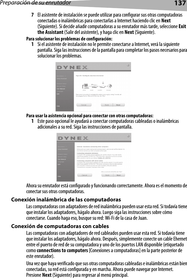 Preparación de su enrutador1377El asistente de instalación se puede utilizar para configurar sus otras computadoras conectadas o inalámbricas para conectarlas a Internet haciendo clic en Next (Siguiente). Si decide añadir computadoras a su enrutador más tarde, seleccione Exit the Assistant (Salir del asistente), y haga clic en Next (Siguiente).Para solucionar los problemas de configuración:1Si el asistente de instalación no le permite conectarse a Internet, verá la siguiente pantalla. Siga las instrucciones de la pantalla para completar los pasos necesarios para solucionar los problemas.Para usar la asistencia opcional para conectar con otras computadoras:1Este paso opcional le ayudará a conectar computadoras cableadas o inalámbricas adicionales a su red. Siga las instrucciones de pantalla.Ahora su enrutador está configurado y funcionando correctamente. Ahora es el momento de conectar sus otras computadoras.Conexión inalámbrica de las computadorasLas computadoras con adaptadores de red inalámbrica pueden usar esta red. Si todavía tiene que instalar los adaptadores, hágalo ahora. Luego siga las instrucciones sobre cómo conectarse. Cuando haga eso, busque su red: Wi-Fi de la casa de Juan. Conexión de computadoras con cables Las computadoras con adaptadores de red cableados pueden usar esta red. Si todavía tiene que instalar los adaptadores, hágalo ahora. Después, simplemente conecte un cable Ehernet entre el puerto de red de su computadora y uno de los puertos LAN disponible (etiquetado como connections to computers [Conexiones a computadoras] en la parte posterior de este enrutador).Una vez que haya verificado que sus otras computadoras cableadas e inalámbricas están bien conectadas, su red está configurada y en marcha. Ahora puede navegar por Internet. Presione Next (Siguiente) para regresar al menú principal.