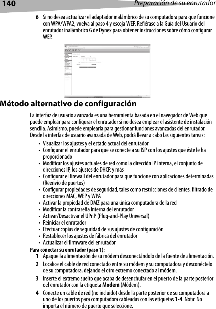 140 Preparación de su enrutador6Si no desea actualizar el adaptador inalámbrico de su computadora para que funcione con WPA/WPA2, vuelva al paso 4 y escoja WEP. Refiérase a la Guía del Usuario del enrutador inalámbrico G de Dynex para obtener instrucciones sobre cómo configurar WEP.Método alternativo de configuraciónLa interfaz de usuario avanzada es una herramienta basada en el navegador de Web que puede emplear para configurar el enrutador si no desea emplear el asistente de instalación sencilla. Asimismo, puede emplearla para gestionar funciones avanzadas del enrutador. Desde la interfaz de usuario avanzada de Web, podrá llevar a cabo las siguientes tareas:• Visualizar los ajustes y el estado actual del enrutador• Configurar el enrutador para que se conecte a su ISP con los ajustes que éste le ha proporcionado• Modificar los ajustes actuales de red como la dirección IP interna, el conjunto de direcciones IP, los ajustes de DHCP, y más• Configurar el firewall del enrutador para que funcione con aplicaciones determinadas (Reenvío de puertos)• Configurar propiedades de seguridad, tales como restricciones de clientes, filtrado de direcciones MAC, WEP y WPA• Activar la propiedad de DMZ para una única computadora de la red• Modificar la contraseña interna del enrutador• Activar/Desactivar el UPnP (Plug-and-Play Universal)• Reiniciar el enrutador• Efectuar copias de seguridad de sus ajustes de configuración• Restablecer los ajustes de fábrica del enrutador• Actualizar el firmware del enrutadorPara conectar su enrutador (paso 1):1Apague la alimentación de su módem desconectándolo de la fuente de alimentación.2Localice el cable de red conectado entre su módem y su computadora y desconéctelo de su computadora, dejando el otro extremo conectado al módem.3Inserte el extremo suelto que acaba de desenchufar en el puerto de la parte posterior del enrutador con la etiqueta Modem (Módem).4Conecte un cable de red (no incluido) desde la parte posterior de su computadora a uno de los puertos para computadora cableadas con las etiquetas 1-4. Nota: No importa el número de puerto que seleccione. 