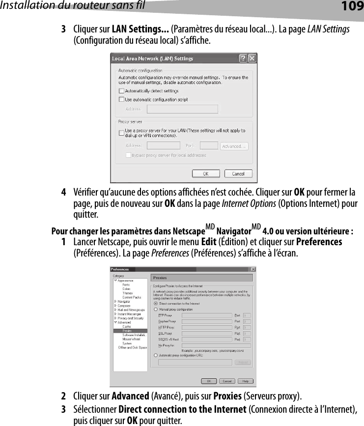 Installation du routeur sans fil 1093Cliquer sur LAN Settings... (Paramètres du réseau local...). La page LAN Settings (Configuration du réseau local) s’affiche.4Vérifier qu’aucune des options affichées n’est cochée. Cliquer sur OK pour fermer la page, puis de nouveau sur OK dans la page Internet Options (Options Internet) pour quitter. Pour changer les paramètres dans NetscapeMD NavigatorMD 4.0 ou version ultérieure :1Lancer Netscape, puis ouvrir le menu Edit (Édition) et cliquer sur Preferences (Préférences). La page Preferences (Préférences) s’affiche à l’écran.2Cliquer sur Advanced (Avancé), puis sur Proxies (Serveurs proxy). 3Sélectionner Direct connection to the Internet (Connexion directe à l’Internet), puis cliquer sur OK pour quitter.