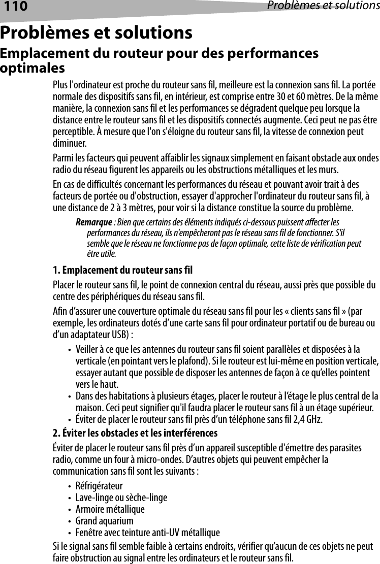 110 Problèmes et solutionsProblèmes et solutionsEmplacement du routeur pour des performances optimalesPlus l&apos;ordinateur est proche du routeur sans fil, meilleure est la connexion sans fil. La portée normale des dispositifs sans fil, en intérieur, est comprise entre 30 et 60 mètres. De la même manière, la connexion sans fil et les performances se dégradent quelque peu lorsque la distance entre le routeur sans fil et les dispositifs connectés augmente. Ceci peut ne pas être perceptible. À mesure que l&apos;on s&apos;éloigne du routeur sans fil, la vitesse de connexion peut diminuer.Parmi les facteurs qui peuvent affaiblir les signaux simplement en faisant obstacle aux ondes radio du réseau figurent les appareils ou les obstructions métalliques et les murs.En cas de difficultés concernant les performances du réseau et pouvant avoir trait à des facteurs de portée ou d&apos;obstruction, essayer d&apos;approcher l&apos;ordinateur du routeur sans fil, à une distance de 2 à 3 mètres, pour voir si la distance constitue la source du problème.Remarque : Bien que certains des éléments indiqués ci-dessous puissent affecter les performances du réseau, ils n&apos;empêcheront pas le réseau sans fil de fonctionner. S&apos;il semble que le réseau ne fonctionne pas de façon optimale, cette liste de vérification peut être utile.1. Emplacement du routeur sans filPlacer le routeur sans fil, le point de connexion central du réseau, aussi près que possible du centre des périphériques du réseau sans fil.Afin d’assurer une couverture optimale du réseau sans fil pour les « clients sans fil » (par exemple, les ordinateurs dotés d’une carte sans fil pour ordinateur portatif ou de bureau ou d’un adaptateur USB) :• Veiller à ce que les antennes du routeur sans fil soient parallèles et disposées à la verticale (en pointant vers le plafond). Si le routeur est lui-même en position verticale, essayer autant que possible de disposer les antennes de façon à ce qu’elles pointent vers le haut.• Dans des habitations à plusieurs étages, placer le routeur à l’étage le plus central de la maison. Ceci peut signifier qu&apos;il faudra placer le routeur sans fil à un étage supérieur.• Éviter de placer le routeur sans fil près d’un téléphone sans fil 2,4 GHz.2. Éviter les obstacles et les interférencesÉviter de placer le routeur sans fil près d’un appareil susceptible d&apos;émettre des parasites radio, comme un four à micro-ondes. D’autres objets qui peuvent empêcher la communication sans fil sont les suivants :•Réfrigérateur• Lave-linge ou sèche-linge•Armoire métallique• Grand aquarium• Fenêtre avec teinture anti-UV métalliqueSi le signal sans fil semble faible à certains endroits, vérifier qu’aucun de ces objets ne peut faire obstruction au signal entre les ordinateurs et le routeur sans fil.