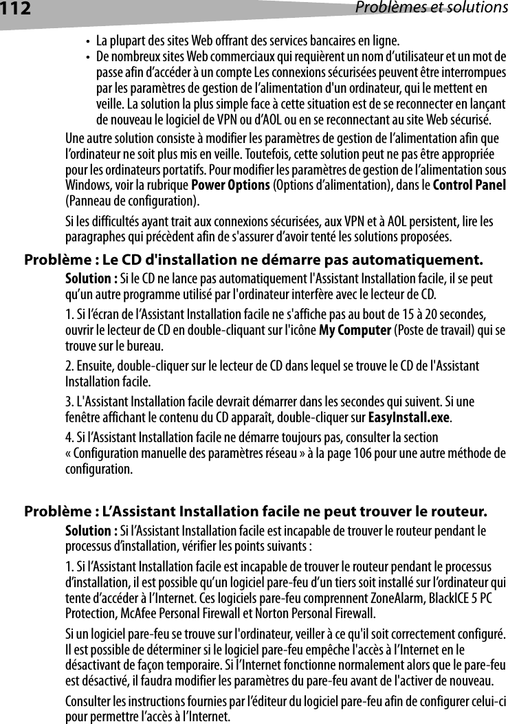 112 Problèmes et solutions• La plupart des sites Web offrant des services bancaires en ligne.• De nombreux sites Web commerciaux qui requièrent un nom d’utilisateur et un mot de passe afin d’accéder à un compte Les connexions sécurisées peuvent être interrompues par les paramètres de gestion de l’alimentation d&apos;un ordinateur, qui le mettent en veille. La solution la plus simple face à cette situation est de se reconnecter en lançant de nouveau le logiciel de VPN ou d’AOL ou en se reconnectant au site Web sécurisé.Une autre solution consiste à modifier les paramètres de gestion de l’alimentation afin que l’ordinateur ne soit plus mis en veille. Toutefois, cette solution peut ne pas être appropriée pour les ordinateurs portatifs. Pour modifier les paramètres de gestion de l’alimentation sous Windows, voir la rubrique Power Options (Options d’alimentation), dans le Control Panel (Panneau de configuration).Si les difficultés ayant trait aux connexions sécurisées, aux VPN et à AOL persistent, lire les paragraphes qui précèdent afin de s&apos;assurer d’avoir tenté les solutions proposées.Problème : Le CD d&apos;installation ne démarre pas automatiquement.Solution : Si le CD ne lance pas automatiquement l&apos;Assistant Installation facile, il se peut qu’un autre programme utilisé par l&apos;ordinateur interfère avec le lecteur de CD. 1. Si l’écran de l’Assistant Installation facile ne s&apos;affiche pas au bout de 15 à 20 secondes, ouvrir le lecteur de CD en double-cliquant sur l&apos;icône My Computer (Poste de travail) qui se trouve sur le bureau.2. Ensuite, double-cliquer sur le lecteur de CD dans lequel se trouve le CD de l&apos;Assistant Installation facile.3. L&apos;Assistant Installation facile devrait démarrer dans les secondes qui suivent. Si une fenêtre affichant le contenu du CD apparaît, double-cliquer sur EasyInstall.exe.4. Si l’Assistant Installation facile ne démarre toujours pas, consulter la section « Configuration manuelle des paramètres réseau » à la page 106 pour une autre méthode de configuration. Problème : L’Assistant Installation facile ne peut trouver le routeur.Solution : Si l’Assistant Installation facile est incapable de trouver le routeur pendant le processus d’installation, vérifier les points suivants :1. Si l’Assistant Installation facile est incapable de trouver le routeur pendant le processus d’installation, il est possible qu’un logiciel pare-feu d’un tiers soit installé sur l’ordinateur qui tente d’accéder à l’Internet. Ces logiciels pare-feu comprennent ZoneAlarm, BlackICE 5 PC Protection, McAfee Personal Firewall et Norton Personal Firewall. Si un logiciel pare-feu se trouve sur l&apos;ordinateur, veiller à ce qu&apos;il soit correctement configuré. Il est possible de déterminer si le logiciel pare-feu empêche l&apos;accès à l’Internet en le désactivant de façon temporaire. Si l’Internet fonctionne normalement alors que le pare-feu est désactivé, il faudra modifier les paramètres du pare-feu avant de l&apos;activer de nouveau. Consulter les instructions fournies par l’éditeur du logiciel pare-feu afin de configurer celui-ci pour permettre l’accès à l’Internet.