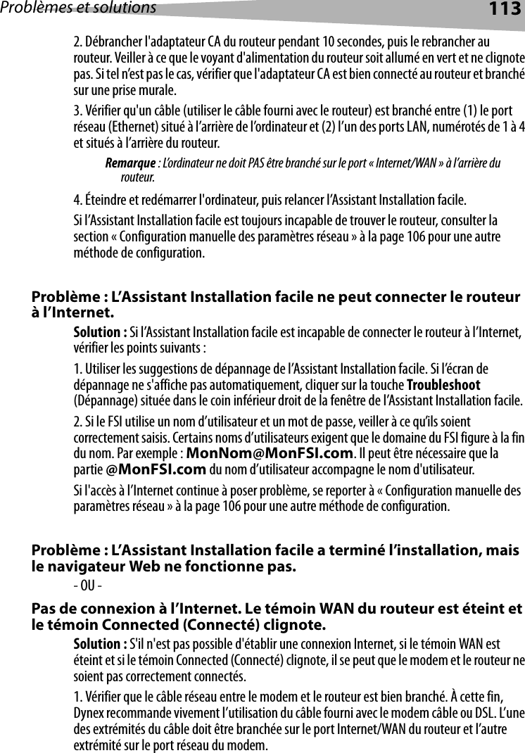 Problèmes et solutions 1132. Débrancher l&apos;adaptateur CA du routeur pendant 10 secondes, puis le rebrancher au routeur. Veiller à ce que le voyant d&apos;alimentation du routeur soit allumé en vert et ne clignote pas. Si tel n’est pas le cas, vérifier que l&apos;adaptateur CA est bien connecté au routeur et branché sur une prise murale.3. Vérifier qu&apos;un câble (utiliser le câble fourni avec le routeur) est branché entre (1) le port réseau (Ethernet) situé à l’arrière de l’ordinateur et (2) l’un des ports LAN, numérotés de 1 à 4 et situés à l’arrière du routeur. Remarque : L’ordinateur ne doit PAS être branché sur le port « Internet/WAN » à l’arrière du routeur.4. Éteindre et redémarrer l&apos;ordinateur, puis relancer l’Assistant Installation facile. Si l’Assistant Installation facile est toujours incapable de trouver le routeur, consulter la section « Configuration manuelle des paramètres réseau » à la page 106 pour une autre méthode de configuration. Problème : L’Assistant Installation facile ne peut connecter le routeur à l’Internet. Solution : Si l’Assistant Installation facile est incapable de connecter le routeur à l’Internet, vérifier les points suivants :1. Utiliser les suggestions de dépannage de l’Assistant Installation facile. Si l’écran de dépannage ne s&apos;affiche pas automatiquement, cliquer sur la touche Troubleshoot (Dépannage) située dans le coin inférieur droit de la fenêtre de l’Assistant Installation facile.2. Si le FSI utilise un nom d’utilisateur et un mot de passe, veiller à ce qu’ils soient correctement saisis. Certains noms d’utilisateurs exigent que le domaine du FSI figure à la fin du nom. Par exemple : MonNom@MonFSI.com. Il peut être nécessaire que la partie @MonFSI.com du nom d’utilisateur accompagne le nom d&apos;utilisateur. Si l&apos;accès à l’Internet continue à poser problème, se reporter à « Configuration manuelle des paramètres réseau » à la page 106 pour une autre méthode de configuration. Problème : L’Assistant Installation facile a terminé l’installation, mais le navigateur Web ne fonctionne pas.- OU - Pas de connexion à l’Internet. Le témoin WAN du routeur est éteint et le témoin Connected (Connecté) clignote.Solution : S&apos;il n&apos;est pas possible d&apos;établir une connexion Internet, si le témoin WAN est éteint et si le témoin Connected (Connecté) clignote, il se peut que le modem et le routeur ne soient pas correctement connectés. 1. Vérifier que le câble réseau entre le modem et le routeur est bien branché. À cette fin, Dynex recommande vivement l’utilisation du câble fourni avec le modem câble ou DSL. L’une des extrémités du câble doit être branchée sur le port Internet/WAN du routeur et l’autre extrémité sur le port réseau du modem. 