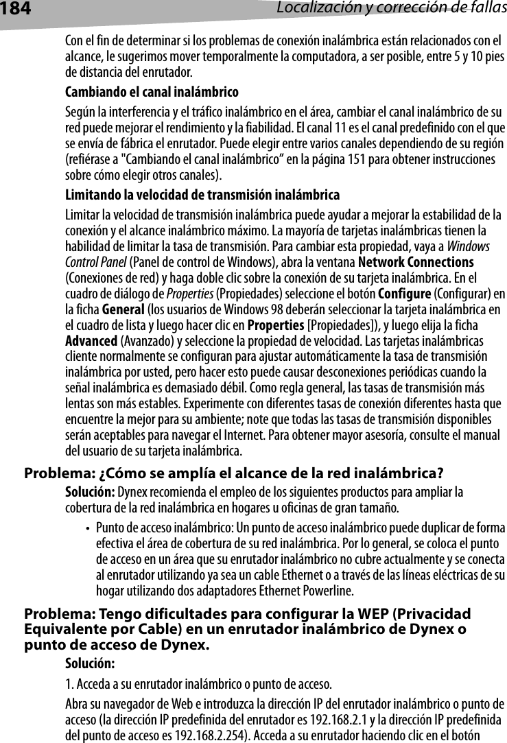 184 Localización y corrección de fallasCon el fin de determinar si los problemas de conexión inalámbrica están relacionados con el alcance, le sugerimos mover temporalmente la computadora, a ser posible, entre 5 y 10 pies de distancia del enrutador. Cambiando el canal inalámbricoSegún la interferencia y el tráfico inalámbrico en el área, cambiar el canal inalámbrico de su red puede mejorar el rendimiento y la fiabilidad. El canal 11 es el canal predefinido con el que se envía de fábrica el enrutador. Puede elegir entre varios canales dependiendo de su región (refiérase a &quot;Cambiando el canal inalámbrico” en la página 151 para obtener instrucciones sobre cómo elegir otros canales).  Limitando la velocidad de transmisión inalámbricaLimitar la velocidad de transmisión inalámbrica puede ayudar a mejorar la estabilidad de la conexión y el alcance inalámbrico máximo. La mayoría de tarjetas inalámbricas tienen la habilidad de limitar la tasa de transmisión. Para cambiar esta propiedad, vaya a Windows Control Panel (Panel de control de Windows), abra la ventana Network Connections (Conexiones de red) y haga doble clic sobre la conexión de su tarjeta inalámbrica. En el cuadro de diálogo de Properties (Propiedades) seleccione el botón Configure (Configurar) en la ficha General (los usuarios de Windows 98 deberán seleccionar la tarjeta inalámbrica en el cuadro de lista y luego hacer clic en Properties [Propiedades]), y luego elija la ficha Advanced (Avanzado) y seleccione la propiedad de velocidad. Las tarjetas inalámbricas cliente normalmente se configuran para ajustar automáticamente la tasa de transmisión inalámbrica por usted, pero hacer esto puede causar desconexiones periódicas cuando la señal inalámbrica es demasiado débil. Como regla general, las tasas de transmisión más lentas son más estables. Experimente con diferentes tasas de conexión diferentes hasta que encuentre la mejor para su ambiente; note que todas las tasas de transmisión disponibles serán aceptables para navegar el Internet. Para obtener mayor asesoría, consulte el manual del usuario de su tarjeta inalámbrica.Problema: ¿Cómo se amplía el alcance de la red inalámbrica?Solución: Dynex recomienda el empleo de los siguientes productos para ampliar la cobertura de la red inalámbrica en hogares u oficinas de gran tamaño.• Punto de acceso inalámbrico: Un punto de acceso inalámbrico puede duplicar de forma efectiva el área de cobertura de su red inalámbrica. Por lo general, se coloca el punto de acceso en un área que su enrutador inalámbrico no cubre actualmente y se conecta al enrutador utilizando ya sea un cable Ethernet o a través de las líneas eléctricas de su hogar utilizando dos adaptadores Ethernet Powerline. Problema: Tengo dificultades para configurar la WEP (Privacidad Equivalente por Cable) en un enrutador inalámbrico de Dynex o punto de acceso de Dynex.Solución: 1. Acceda a su enrutador inalámbrico o punto de acceso. Abra su navegador de Web e introduzca la dirección IP del enrutador inalámbrico o punto de acceso (la dirección IP predefinida del enrutador es 192.168.2.1 y la dirección IP predefinida del punto de acceso es 192.168.2.254). Acceda a su enrutador haciendo clic en el botón 