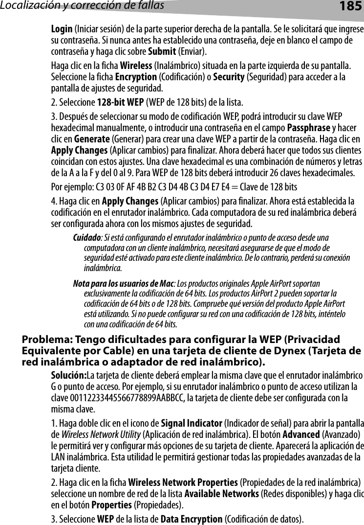 Localización y corrección de fallas 185Login (Iniciar sesión) de la parte superior derecha de la pantalla. Se le solicitará que ingrese su contraseña. Si nunca antes ha establecido una contraseña, deje en blanco el campo de contraseña y haga clic sobre Submit (Enviar). Haga clic en la ficha Wireless (Inalámbrico) situada en la parte izquierda de su pantalla. Seleccione la ficha Encryption (Codificación) o Security (Seguridad) para acceder a la pantalla de ajustes de seguridad.2. Seleccione 128-bit WEP (WEP de 128 bits) de la lista.3. Después de seleccionar su modo de codificación WEP, podrá introducir su clave WEP hexadecimal manualmente, o introducir una contraseña en el campo Passphrase y hacer clic en Generate (Generar) para crear una clave WEP a partir de la contraseña. Haga clic en Apply Changes (Aplicar cambios) para finalizar. Ahora deberá hacer que todos sus clientes coincidan con estos ajustes. Una clave hexadecimal es una combinación de números y letras de la A a la F y del 0 al 9. Para WEP de 128 bits deberá introducir 26 claves hexadecimales. Por ejemplo: C3 03 0F AF 4B B2 C3 D4 4B C3 D4 E7 E4 = Clave de 128 bits4. Haga clic en Apply Changes (Aplicar cambios) para finalizar. Ahora está establecida la codificación en el enrutador inalámbrico. Cada computadora de su red inalámbrica deberá ser configurada ahora con los mismos ajustes de seguridad. Cuidado: Si está configurando el enrutador inalámbrico o punto de acceso desde una computadora con un cliente inalámbrico, necesitará asegurarse de que el modo de seguridad esté activado para este cliente inalámbrico. De lo contrario, perderá su conexión inalámbrica.Nota para los usuarios de Mac: Los productos originales Apple AirPort soportan exclusivamente la codificación de 64 bits. Los productos AirPort 2 pueden soportar la codificación de 64 bits o de 128 bits. Compruebe qué versión del producto Apple AirPort está utilizando. Si no puede configurar su red con una codificación de 128 bits, inténtelo con una codificación de 64 bits. Problema: Tengo dificultades para configurar la WEP (Privacidad Equivalente por Cable) en una tarjeta de cliente de Dynex (Tarjeta de red inalámbrica o adaptador de red inalámbrico).Solución:La tarjeta de cliente deberá emplear la misma clave que el enrutador inalámbrico G o punto de acceso. Por ejemplo, si su enrutador inalámbrico o punto de acceso utilizan la clave 00112233445566778899AABBCC, la tarjeta de cliente debe ser configurada con la misma clave.1. Haga doble clic en el icono de Signal Indicator (Indicador de señal) para abrir la pantalla de Wireless Network Utility (Aplicación de red inalámbrica). El botón Advanced (Avanzado) le permitirá ver y configurar más opciones de su tarjeta de cliente. Aparecerá la aplicación de LAN inalámbrica. Esta utilidad le permitirá gestionar todas las propiedades avanzadas de la tarjeta cliente. 2. Haga clic en la ficha Wireless Network Properties (Propiedades de la red inalámbrica) seleccione un nombre de red de la lista Available Networks (Redes disponibles) y haga clic en el botón Properties (Propiedades).3. Seleccione WEP de la lista de Data Encryption (Codificación de datos).