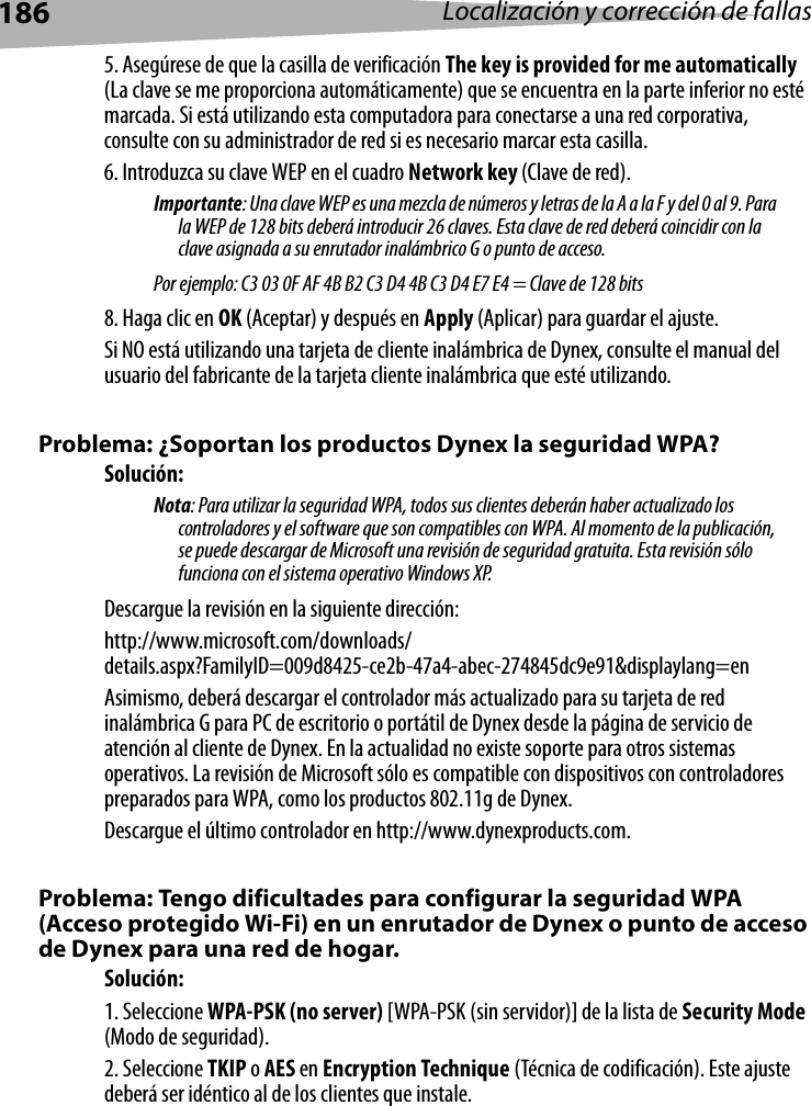 186 Localización y corrección de fallas5. Asegúrese de que la casilla de verificación The key is provided for me automatically (La clave se me proporciona automáticamente) que se encuentra en la parte inferior no esté marcada. Si está utilizando esta computadora para conectarse a una red corporativa, consulte con su administrador de red si es necesario marcar esta casilla.6. Introduzca su clave WEP en el cuadro Network key (Clave de red). Importante: Una clave WEP es una mezcla de números y letras de la A a la F y del 0 al 9. Para la WEP de 128 bits deberá introducir 26 claves. Esta clave de red deberá coincidir con la clave asignada a su enrutador inalámbrico G o punto de acceso. Por ejemplo: C3 03 0F AF 4B B2 C3 D4 4B C3 D4 E7 E4 = Clave de 128 bits8. Haga clic en OK (Aceptar) y después en Apply (Aplicar) para guardar el ajuste.Si NO está utilizando una tarjeta de cliente inalámbrica de Dynex, consulte el manual del usuario del fabricante de la tarjeta cliente inalámbrica que esté utilizando.Problema: ¿Soportan los productos Dynex la seguridad WPA?Solución: Nota: Para utilizar la seguridad WPA, todos sus clientes deberán haber actualizado los controladores y el software que son compatibles con WPA. Al momento de la publicación, se puede descargar de Microsoft una revisión de seguridad gratuita. Esta revisión sólo funciona con el sistema operativo Windows XP. Descargue la revisión en la siguiente dirección:http://www.microsoft.com/downloads/details.aspx?FamilyID=009d8425-ce2b-47a4-abec-274845dc9e91&amp;displaylang=enAsimismo, deberá descargar el controlador más actualizado para su tarjeta de red inalámbrica G para PC de escritorio o portátil de Dynex desde la página de servicio de atención al cliente de Dynex. En la actualidad no existe soporte para otros sistemas operativos. La revisión de Microsoft sólo es compatible con dispositivos con controladores preparados para WPA, como los productos 802.11g de Dynex. Descargue el último controlador en http://www.dynexproducts.com.Problema: Tengo dificultades para configurar la seguridad WPA (Acceso protegido Wi-Fi) en un enrutador de Dynex o punto de acceso de Dynex para una red de hogar.Solución:1. Seleccione WPA-PSK (no server) [WPA-PSK (sin servidor)] de la lista de Security Mode (Modo de seguridad).2. Seleccione TKIP o AES en Encryption Technique (Técnica de codificación). Este ajuste deberá ser idéntico al de los clientes que instale.