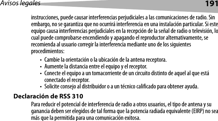 Avisos legales 191instrucciones, puede causar interferencias perjudiciales a las comunicaciones de radio. Sin embargo, no se garantiza que no ocurrirá interferencia en una instalación particular. Si este equipo causa interferencias perjudiciales en la recepción de la señal de radio o televisión, lo cual puede comprobarse encendiendo y apagando el reproductor alternativamente, se recomienda al usuario corregir la interferencia mediante uno de los siguientes procedimientos:• Cambie la orientación o la ubicación de la antena receptora.• Aumente la distancia entre el equipo y el receptor.• Conecte el equipo a un tomacorriente de un circuito distinto de aquel al que está conectado el receptor.• Solicite consejo al distribuidor o a un técnico calificado para obtener ayuda.Declaración de RSS 310 Para reducir el potencial de interferencia de radio a otros usuarios, el tipo de antena y su ganancia deben ser elegidos de tal forma que la potencia radiada equivalente (EIRP) no sea más que la permitida para una comunicación exitosa.