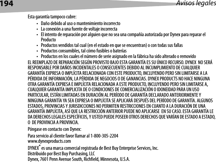 194 Avisos legalesEsta garantía tampoco cubre:• Daño debido al uso o mantenimiento incorrecto• La conexión a una fuente de voltaje incorrecta• El intento de reparación por alguien que no sea una compañía autorizada por Dynex para reparar el Producto• Productos vendidos tal cual (en el estado en que se encuentran) o con todas sus fallas• Productos consumibles, tal cómo fusibles o baterías• Productos en los cuales el número de serie asignado en la fábrica ha sido alterado o removidoEL REEMPLAZO DE REPARACIÓN SEGÚN PROVISTO BAJO ESTA GARANTÍA ES SU ÚNICO RECURSO. DYNEX  NO SERÁ RESPONSABLE POR DAÑOS INCIDENTALES O CONSECUENTES DEBIDO AL INCUMPLIMIENTO DE CUALQUIER GARANTÍA EXPRESA O IMPLÍCITA RELACIONADA CON ESTE PRODUCTO, INCLUYENDO PERO SIN LIMITARSE A LA PÉRDIDA DE INFORMACIÓN, LA PÉRDIDA DE NEGOCIOS O DE GANANCIAS. DYNEX PRODUCTS NO HACE NINGUNA OTRA GARANTÍA EXPRESA E IMPLÍCITA RELACIONADA A ESTE PRODUCTO, INCLUYENDO PERO SIN LIMITARSE A, CUALQUIER GARANTÍA IMPLICITA DE O CONDICIONES DE COMERCIALIZACIÓN O IDONEIDAD PARA UN USO PARTICULAR, ESTÁN LIMITADAS EN DURACIÓN AL PERÍODO DE GARANTÍA DECLARADO ANTERIORMENTE Y NINGUNA GARANTÍA YA SEA EXPRESA O IMPLÍCITA SE APLICARÁ DESPUÉS DEL PERÍODO DE GARANTÍA. ALGUNOS ESTADOS, PROVINCIAS Y JURISDICCIONES NO PERMITEN RESTRICCIONES EN CUANTO A LA DURACIÓN DE UNA GARANTÍA IMPLÍCITA, ASÍ QUE LA RESTRICCIÓN ANTERIOR PUEDE NO APLICARSE  EN SU CASO. ESTA GARANTÍA LE DA DERECHOS LEGALES ESPECÍFICOS, Y USTED PUEDE POSEER OTROS DERECHOS QUE VARÍAN DE ESTADO A ESTADO, O  DE PROVINCIA A PROVINCIA.Póngase en contacto con Dynex:Para servicio al cliente favor llamar al 1-800-305-2204www.dynexproducts.comDYNEX® es una marca comercial registrada de Best Buy Enterprise Services, Inc.Distribuido por Best Buy Purchasing, LLCDynex, 7601 Penn Avenue South, Richfield, Minnesota, U.S.A.