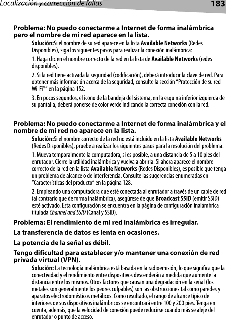 Localización y corrección de fallas 183Problema: No puedo conectarme a Internet de forma inalámbrica pero el nombre de mi red aparece en la lista.Solución:Si el nombre de su red aparece en la lista Available Networks (Redes Disponibles), siga los siguientes pasos para realizar la conexión inalámbrica:1. Haga clic en el nombre correcto de la red en la lista de Available Networks (redes disponibles). 2. Si la red tiene activada la seguridad (codificación), deberá introducir la clave de red. Para obtener más información acerca de la seguridad, consulte la sección “Protección de su red Wi-Fi®” en la página 152. 3. En pocos segundos, el icono de la bandeja del sistema, en la esquina inferior izquierda de su pantalla, deberá ponerse de color verde indicando la correcta conexión con la red. Problema: No puedo conectarme a Internet de forma inalámbrica y el nombre de mi red no aparece en la lista.Solución:Si el nombre correcto de la red no está incluido en la lista Available Networks (Redes Disponibles), pruebe a realizar los siguientes pasos para la resolución del problema: 1. Mueva temporalmente la computadora, si es posible, a una distancia de 5 a 10 pies del enrutador. Cierre la utilidad inalámbrica y vuelva a abrirla. Si ahora aparece el nombre correcto de la red en la lista Available Networks (Redes Disponibles), es posible que tenga un problema de alcance o de interferencia. Consulte las sugerencias enumeradas en “Características del producto” en la página 128. 2. Empleando una computadora que esté conectada al enrutador a través de un cable de red (al contrario que de forma inalámbrica), asegúrese de que Broadcast SSID (emitir SSID) esté activado. Esta configuración se encuentra en la página de configuración inalámbrica titulada Channel and SSID (Canal y SSID). Problema: El rendimiento de mi red inalámbrica es irregular.La transferencia de datos es lenta en ocasiones.La potencia de la señal es débil.Tengo dificultad para establecer y/o mantener una conexión de red privada virtual (VPN).Solución: La tecnología inalámbrica está basada en la radioemisión, lo que significa que la conectividad y el rendimiento entre dispositivos descenderán a medida que aumente la distancia entre los mismos. Otros factores que causan una degradación en la señal (los metales son generalmente los peores culpables) son las obstrucciones tal como paredes y aparatos electrodomésticos metálicos. Como resultado, el rango de alcance típico de interiores de sus dispositivos inalámbricos se encontrará entre 100 y 200 pies. Tenga en cuenta, además, que la velocidad de conexión puede reducirse cuando más se aleje del enrutador o punto de acceso. 