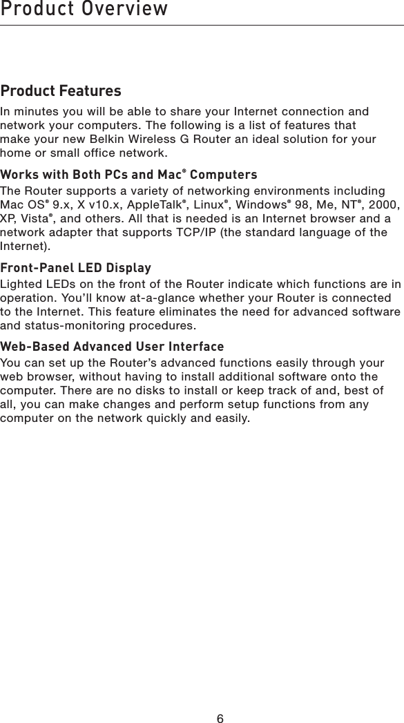 Product Overview66Product FeaturesIn minutes you will be able to share your Internet connection and network your computers. The following is a list of features that  make your new Belkin Wireless G Router an ideal solution for your home or small office network.Works with Both PCs and Mac® ComputersThe Router supports a variety of networking environments including Mac OS® 9.x, X v10.x, AppleTalk®, Linux®, Windows® 98, Me, NT®, 2000,  XP, Vista®, and others. All that is needed is an Internet browser and a network adapter that supports TCP/IP (the standard language of the Internet). Front-Panel LED DisplayLighted LEDs on the front of the Router indicate which functions are in operation. You’ll know at-a-glance whether your Router is connected to the Internet. This feature eliminates the need for advanced software and status-monitoring procedures.Web-Based Advanced User InterfaceYou can set up the Router’s advanced functions easily through your web browser, without having to install additional software onto the computer. There are no disks to install or keep track of and, best of all, you can make changes and perform setup functions from any computer on the network quickly and easily.