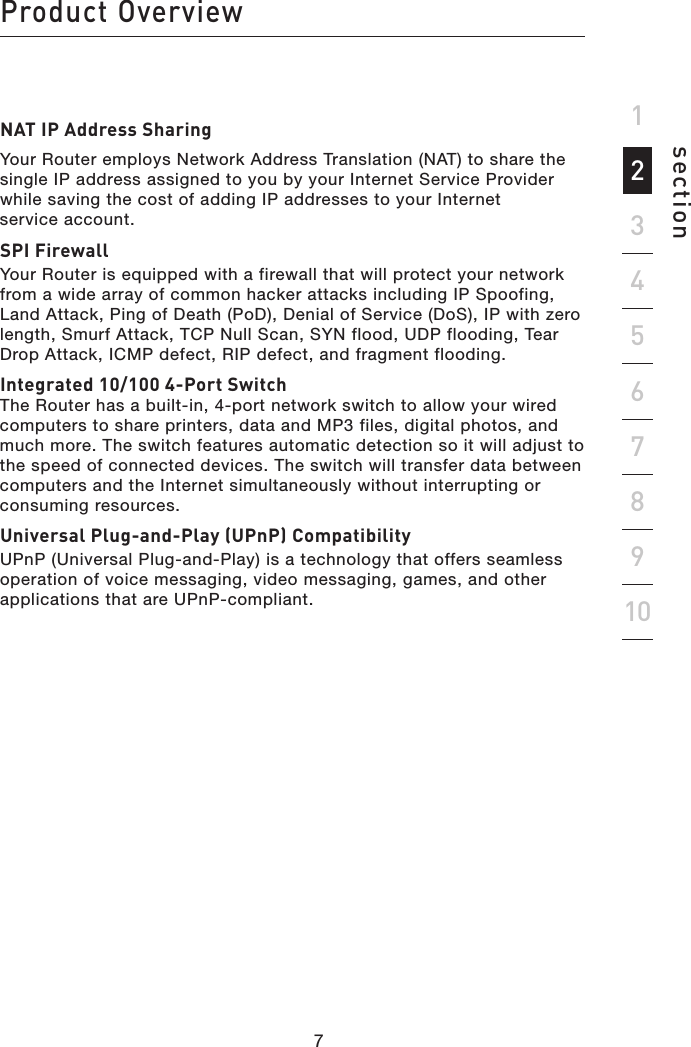 76sectionProduct Overview1923456781076NAT IP Address SharingYour Router employs Network Address Translation (NAT) to share the single IP address assigned to you by your Internet Service Provider while saving the cost of adding IP addresses to your Internet  service account.SPI FirewallYour Router is equipped with a firewall that will protect your network from a wide array of common hacker attacks including IP Spoofing, Land Attack, Ping of Death (PoD), Denial of Service (DoS), IP with zero length, Smurf Attack, TCP Null Scan, SYN flood, UDP flooding, Tear Drop Attack, ICMP defect, RIP defect, and fragment flooding.Integrated 10/100 4-Port Switch The Router has a built-in, 4-port network switch to allow your wired computers to share printers, data and MP3 files, digital photos, and much more. The switch features automatic detection so it will adjust to the speed of connected devices. The switch will transfer data between computers and the Internet simultaneously without interrupting or consuming resources.Universal Plug-and-Play (UPnP) CompatibilityUPnP (Universal Plug-and-Play) is a technology that offers seamless operation of voice messaging, video messaging, games, and other applications that are UPnP-compliant.