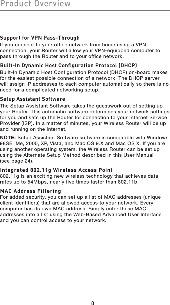 Product OverviewSupport for VPN Pass-ThroughIf you connect to your office network from home using a VPN connection, your Router will allow your VPN-equipped computer to pass through the Router and to your office network.Built-In Dynamic Host Configuration Protocol (DHCP)Built-In Dynamic Host Configuration Protocol (DHCP) on-board makes for the easiest possible connection of a network. The DHCP server will assign IP addresses to each computer automatically so there is no need for a complicated networking setup.Setup Assistant SoftwareThe Setup Assistant Software takes the guesswork out of setting up your Router. This automatic software determines your network settings for you and sets up the Router for connection to your Internet Service Provider (ISP). In a matter of minutes, your Wireless Router will be up and running on the Internet.NOTE: Setup Assistant Software software is compatible with Windows 98SE, Me, 2000, XP, Vista, and Mac OS 9.X and Mac OS X. If you are using another operating system, the Wireless Router can be set up using the Alternate Setup Method described in this User Manual (see page 24).Integrated 802.11g Wireless Access Point 802.11g is an exciting new wireless technology that achieves data rates up to 54Mbps, nearly five times faster than 802.11b.MAC Address Filtering For added security, you can set up a list of MAC addresses (unique client identifiers) that are allowed access to your network. Every computer has its own MAC address. Simply enter these MAC addresses into a list using the Web-Based Advanced User Interface and you can control access to your network. 8