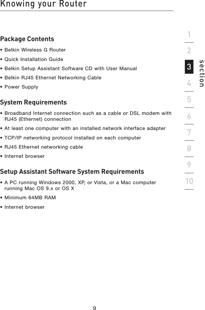 Package Contents• Belkin Wireless G Router• Quick Installation Guide• Belkin Setup Assistant Software CD with User Manual• Belkin RJ45 Ethernet Networking Cable• Power SupplySystem Requirements• Broadband Internet connection such as a cable or DSL modem with RJ45 (Ethernet) connection• At least one computer with an installed network interface adapter• TCP/IP networking protocol installed on each computer• RJ45 Ethernet networking cable• Internet browserSetup Assistant Software System Requirements• A PC running Windows 2000, XP, or Vista, or a Mac computer running Mac OS 9.x or OS X• Minimum 64MB RAM• Internet browser298Knowing your Routersection1934567810