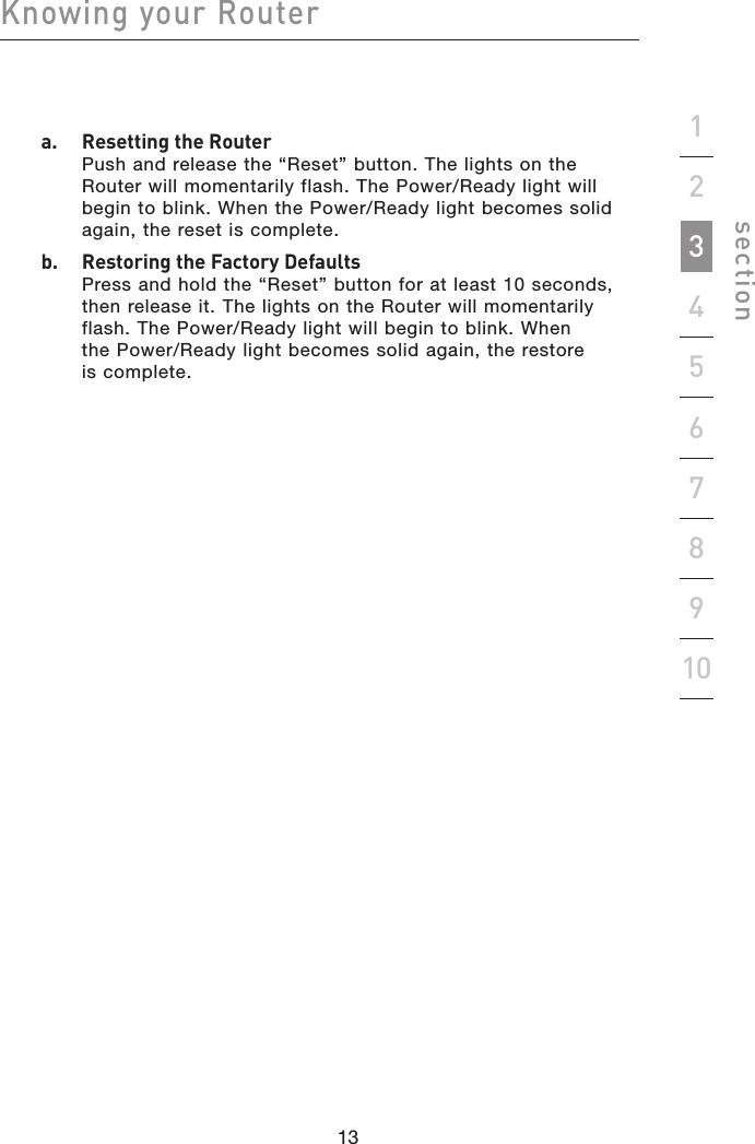 13121312Knowing your Routersection19234567810  a.   Resetting the Router Push and release the “Reset” button. The lights on the Router will momentarily flash. The Power/Ready light will begin to blink. When the Power/Ready light becomes solid again, the reset is complete.  b.   Restoring the Factory Defaults Press and hold the “Reset” button for at least 10 seconds, then release it. The lights on the Router will momentarily flash. The Power/Ready light will begin to blink. When the Power/Ready light becomes solid again, the restore is complete.