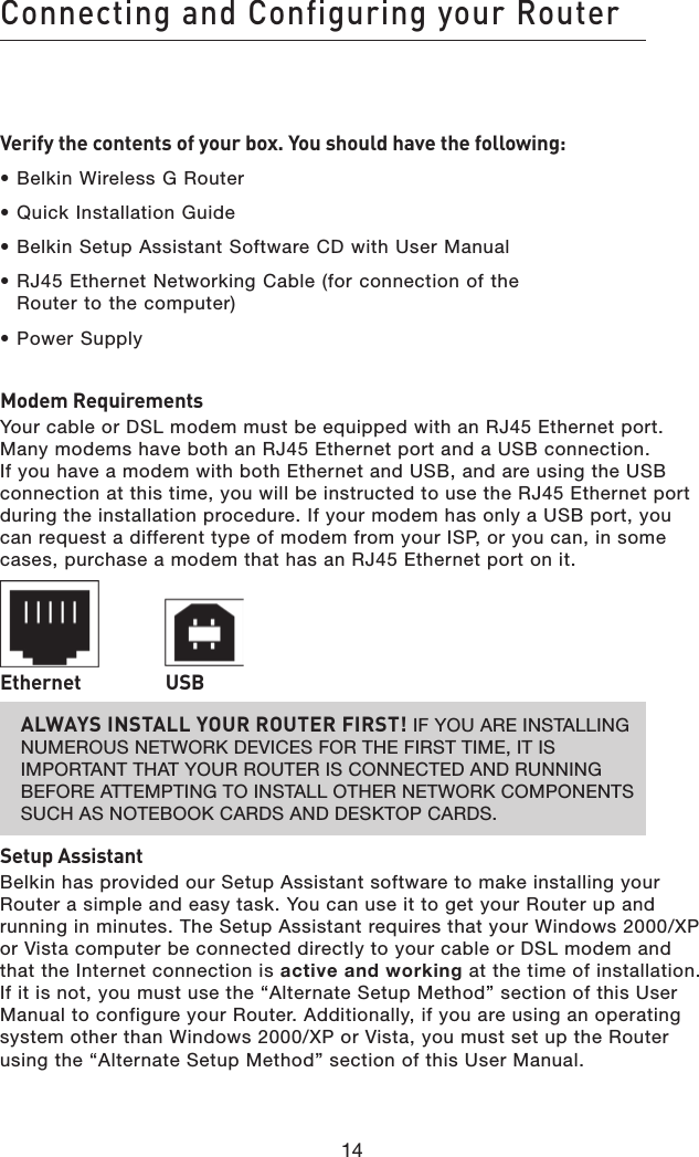 14Connecting and Configuring your Router14Verify the contents of your box. You should have the following:• Belkin Wireless G Router• Quick Installation Guide• Belkin Setup Assistant Software CD with User Manual• RJ45 Ethernet Networking Cable (for connection of the  Router to the computer)• Power SupplyModem RequirementsYour cable or DSL modem must be equipped with an RJ45 Ethernet port. Many modems have both an RJ45 Ethernet port and a USB connection. If you have a modem with both Ethernet and USB, and are using the USB connection at this time, you will be instructed to use the RJ45 Ethernet port during the installation procedure. If your modem has only a USB port, you can request a different type of modem from your ISP, or you can, in some cases, purchase a modem that has an RJ45 Ethernet port on it. Ethernet   USBALWAYS INSTALL YOUR ROUTER FIRST! IF YOU ARE INSTALLING NUMEROUS NETWORK DEVICES FOR THE FIRST TIME, IT IS IMPORTANT THAT YOUR ROUTER IS CONNECTED AND RUNNING BEFORE ATTEMPTING TO INSTALL OTHER NETWORK COMPONENTS SUCH AS NOTEBOOK CARDS AND DESKTOP CARDS.Setup AssistantBelkin has provided our Setup Assistant software to make installing your Router a simple and easy task. You can use it to get your Router up and running in minutes. The Setup Assistant requires that your Windows 2000/XP or Vista computer be connected directly to your cable or DSL modem and that the Internet connection is active and working at the time of installation. If it is not, you must use the “Alternate Setup Method” section of this User Manual to configure your Router. Additionally, if you are using an operating system other than Windows 2000/XP or Vista, you must set up the Router using the “Alternate Setup Method” section of this User Manual.