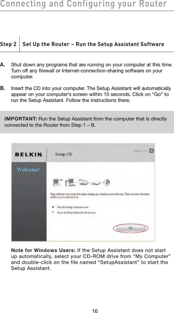 16Connecting and Configuring your Router16A.   Shut down any programs that are running on your computer at this time. Turn off any firewall or Internet-connection-sharing software on your computer.B.   Insert the CD into your computer. The Setup Assistant will automatically appear on your computer’s screen within 15 seconds. Click on “Go” to run the Setup Assistant. Follow the instructions there.IMPORTANT: Run the Setup Assistant from the computer that is directly connected to the Router from Step 1 – B.     Note for Windows Users: If the Setup Assistant does not start up automatically, select your CD-ROM drive from “My Computer” and double-click on the file named “SetupAssistant” to start the Setup Assistant.Step 2    Set Up the Router – Run the Setup Assistant Software